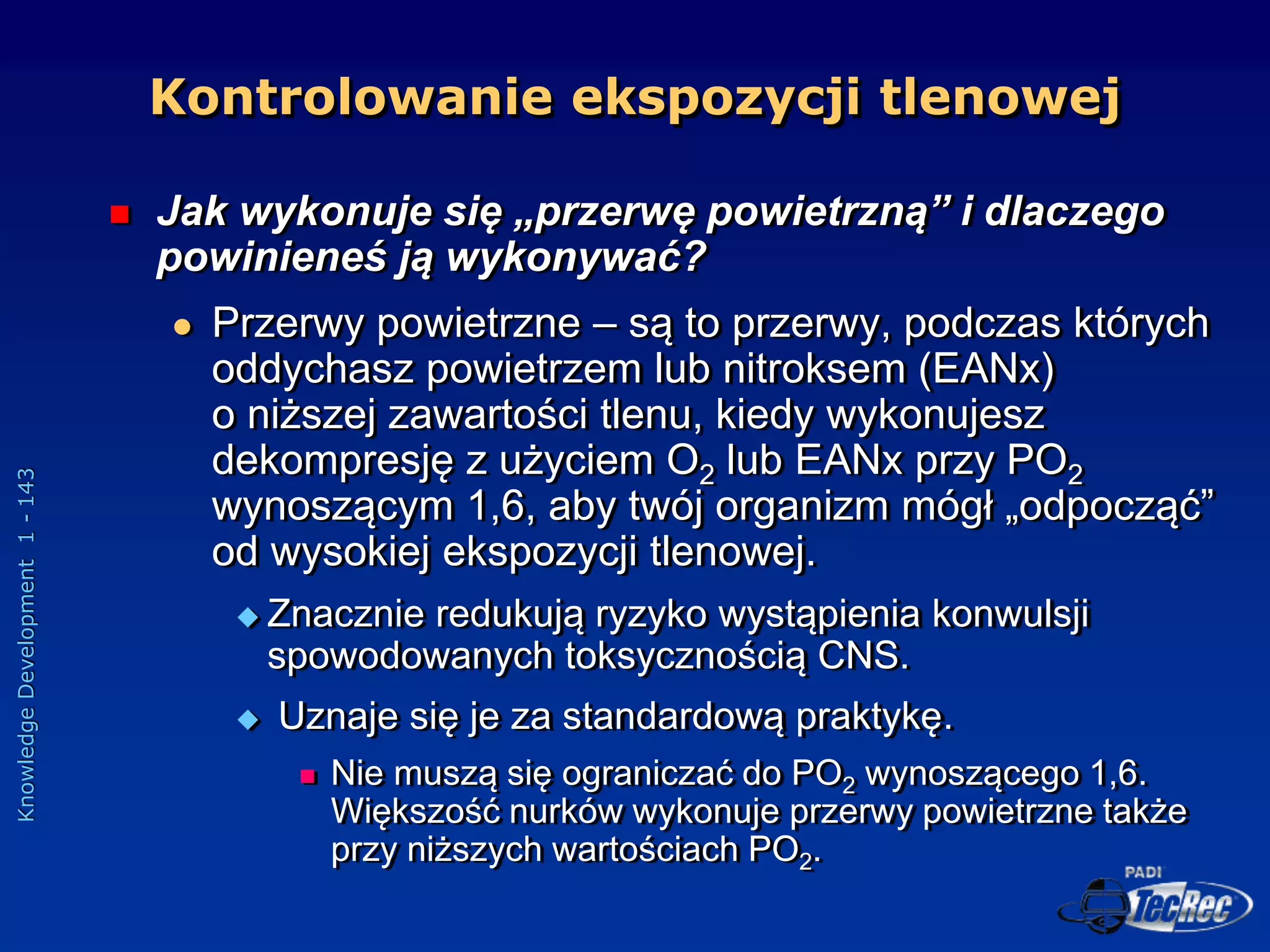 Knowledge
Development
1
-
143
Kontrolowanie ekspozycji tlenowej
 Jak wykonuje się „przerwę powietrzną” i dlaczego
powinieneś ją wykonywać?
 Przerwy powietrzne – są to przerwy, podczas których
oddychasz powietrzem lub nitroksem (EANx)
o niższej zawartości tlenu, kiedy wykonujesz
dekompresję z użyciem O2 lub EANx przy PO2
wynoszącym 1,6, aby twój organizm mógł „odpocząć”
od wysokiej ekspozycji tlenowej.
 Znacznie redukują ryzyko wystąpienia konwulsji
spowodowanych toksycznością CNS.
 Uznaje się je za standardową praktykę.
 Nie muszą się ograniczać do PO2 wynoszącego 1,6.
Większość nurków wykonuje przerwy powietrzne także
przy niższych wartościach PO2.
 