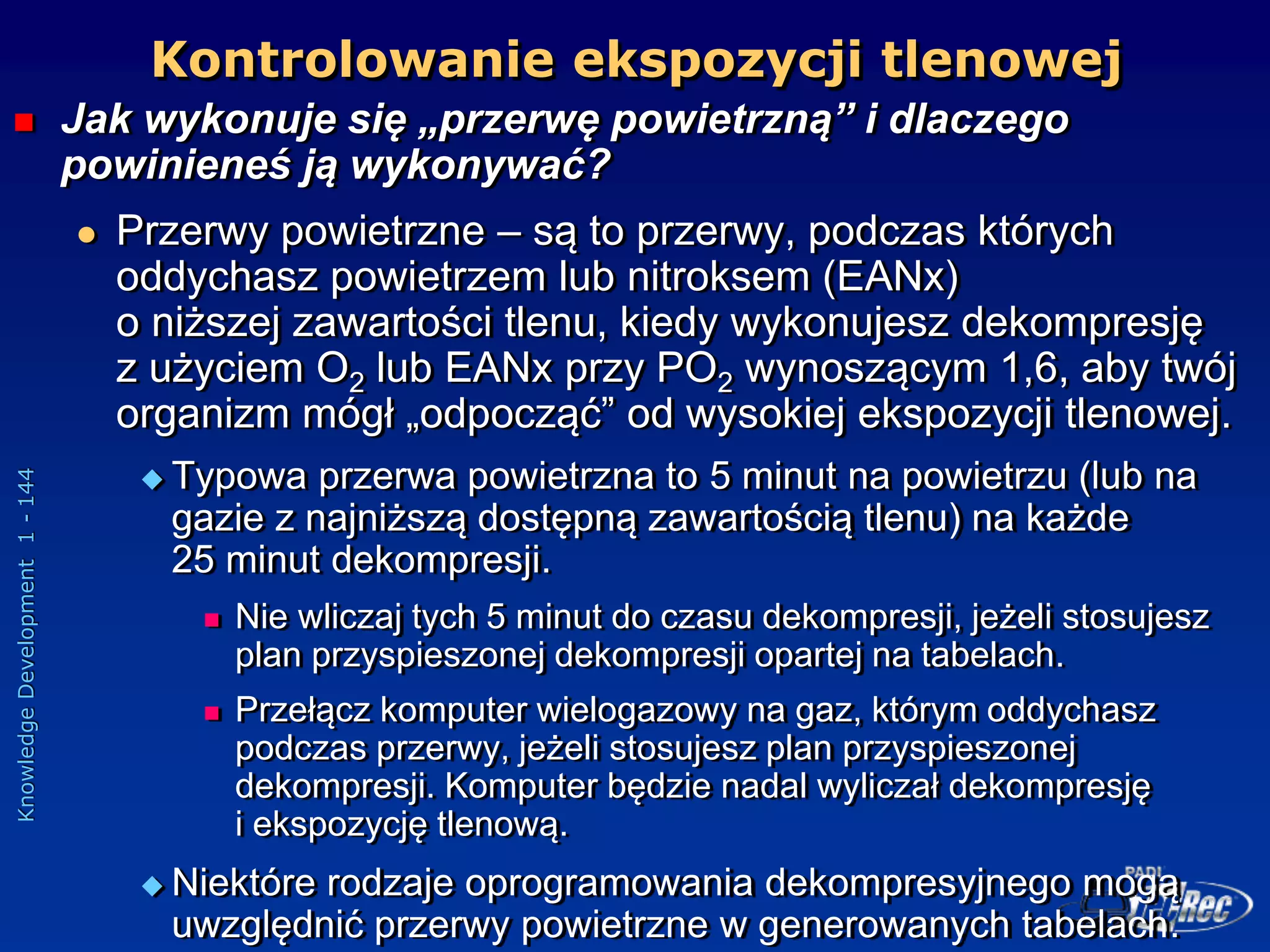 Knowledge
Development
1
-
144
Kontrolowanie ekspozycji tlenowej
 Jak wykonuje się „przerwę powietrzną” i dlaczego
powinieneś ją wykonywać?
 Przerwy powietrzne – są to przerwy, podczas których
oddychasz powietrzem lub nitroksem (EANx)
o niższej zawartości tlenu, kiedy wykonujesz dekompresję
z użyciem O2 lub EANx przy PO2 wynoszącym 1,6, aby twój
organizm mógł „odpocząć” od wysokiej ekspozycji tlenowej.
 Typowa przerwa powietrzna to 5 minut na powietrzu (lub na
gazie z najniższą dostępną zawartością tlenu) na każde
25 minut dekompresji.
 Nie wliczaj tych 5 minut do czasu dekompresji, jeżeli stosujesz
plan przyspieszonej dekompresji opartej na tabelach.
 Przełącz komputer wielogazowy na gaz, którym oddychasz
podczas przerwy, jeżeli stosujesz plan przyspieszonej
dekompresji. Komputer będzie nadal wyliczał dekompresję
i ekspozycję tlenową.
 Niektóre rodzaje oprogramowania dekompresyjnego mogą
uwzględnić przerwy powietrzne w generowanych tabelach.
 