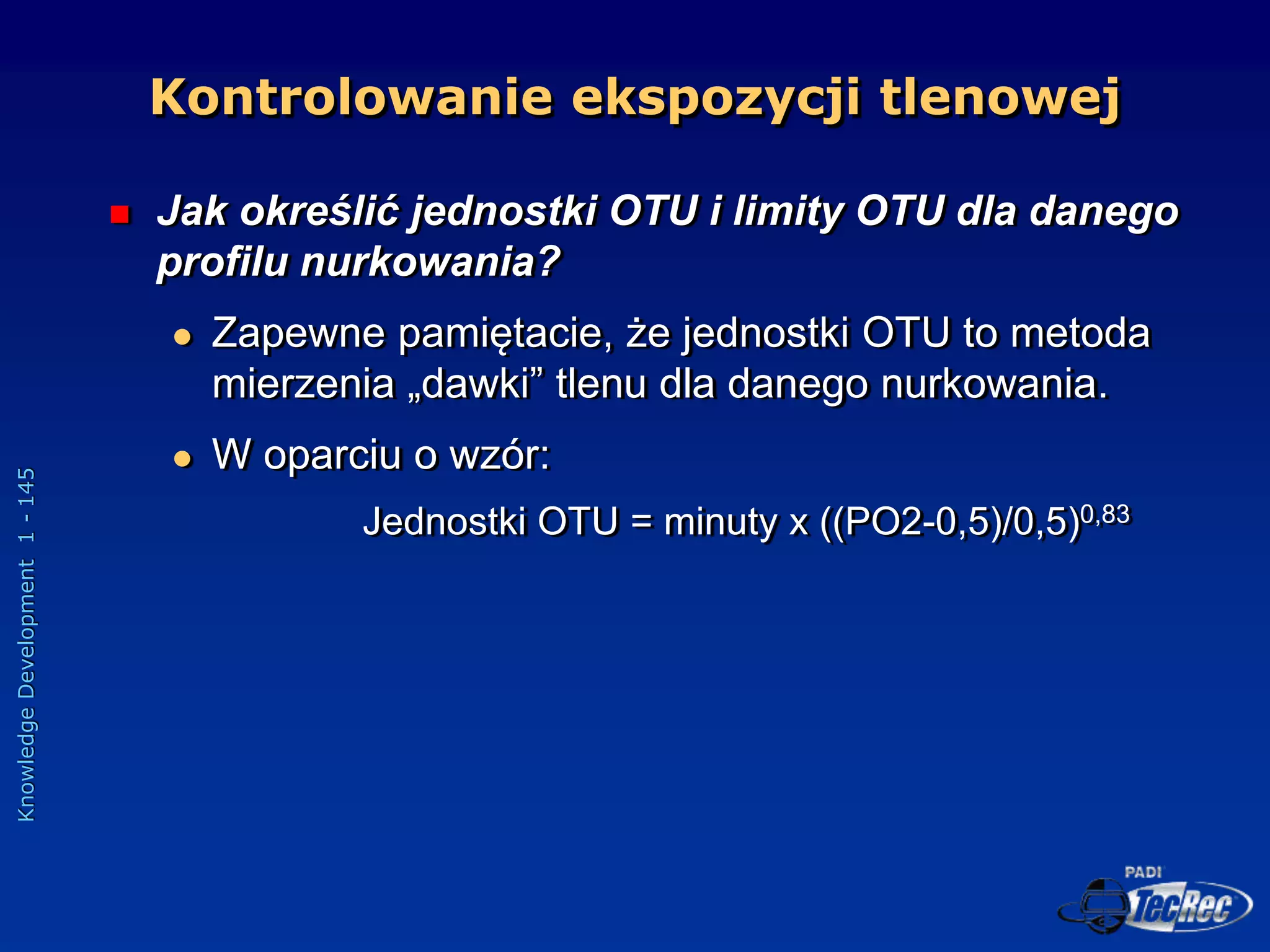 Knowledge
Development
1
-
145
 Jak określić jednostki OTU i limity OTU dla danego
profilu nurkowania?
 Zapewne pamiętacie, że jednostki OTU to metoda
mierzenia „dawki” tlenu dla danego nurkowania.
 W oparciu o wzór:
Jednostki OTU = minuty x ((PO2-0,5)/0,5)0,83
Kontrolowanie ekspozycji tlenowej
 