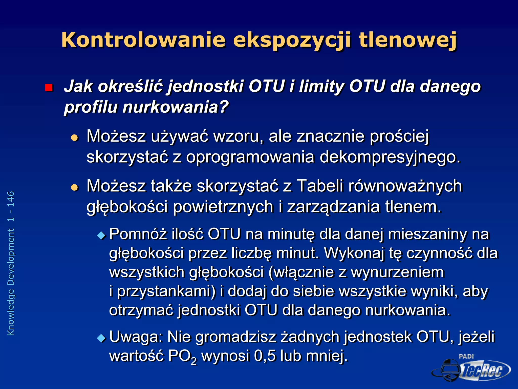 Knowledge
Development
1
-
146
 Jak określić jednostki OTU i limity OTU dla danego
profilu nurkowania?
 Możesz używać wzoru, ale znacznie prościej
skorzystać z oprogramowania dekompresyjnego.
 Możesz także skorzystać z Tabeli równoważnych
głębokości powietrznych i zarządzania tlenem.
 Pomnóż ilość OTU na minutę dla danej mieszaniny na
głębokości przez liczbę minut. Wykonaj tę czynność dla
wszystkich głębokości (włącznie z wynurzeniem
i przystankami) i dodaj do siebie wszystkie wyniki, aby
otrzymać jednostki OTU dla danego nurkowania.
 Uwaga: Nie gromadzisz żadnych jednostek OTU, jeżeli
wartość PO2 wynosi 0,5 lub mniej.
Kontrolowanie ekspozycji tlenowej
 