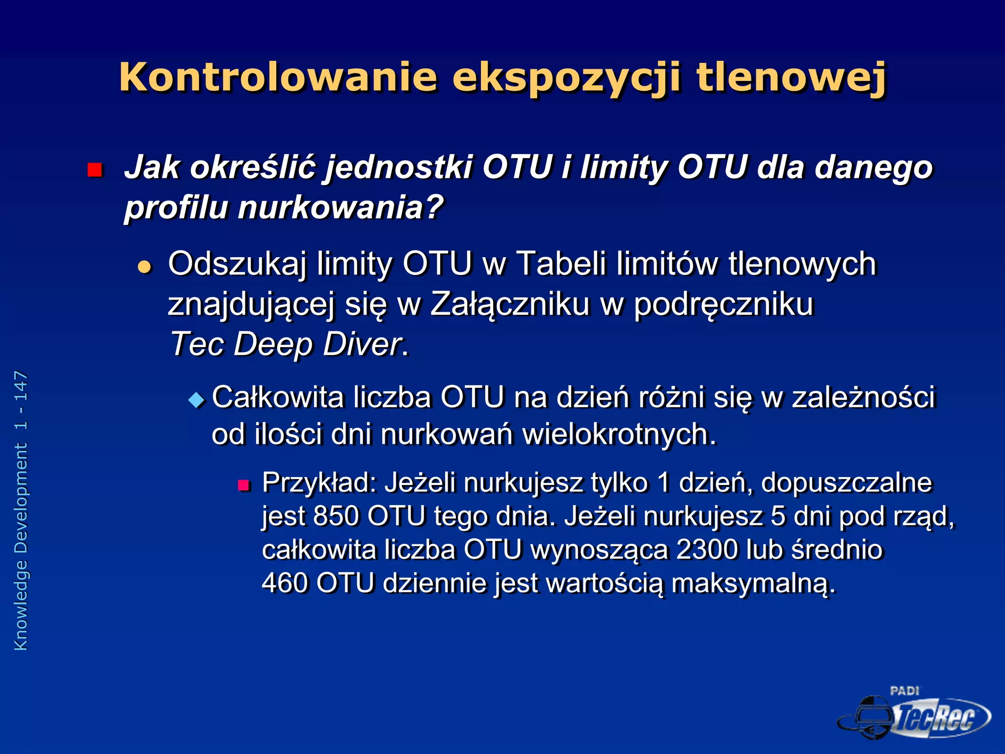 Knowledge
Development
1
-
147
 Jak określić jednostki OTU i limity OTU dla danego
profilu nurkowania?
 Odszukaj limity OTU w Tabeli limitów tlenowych
znajdującej się w Załączniku w podręczniku
Tec Deep Diver.
 Całkowita liczba OTU na dzień różni się w zależności
od ilości dni nurkowań wielokrotnych.
 Przykład: Jeżeli nurkujesz tylko 1 dzień, dopuszczalne
jest 850 OTU tego dnia. Jeżeli nurkujesz 5 dni pod rząd,
całkowita liczba OTU wynosząca 2300 lub średnio
460 OTU dziennie jest wartością maksymalną.
Kontrolowanie ekspozycji tlenowej
 