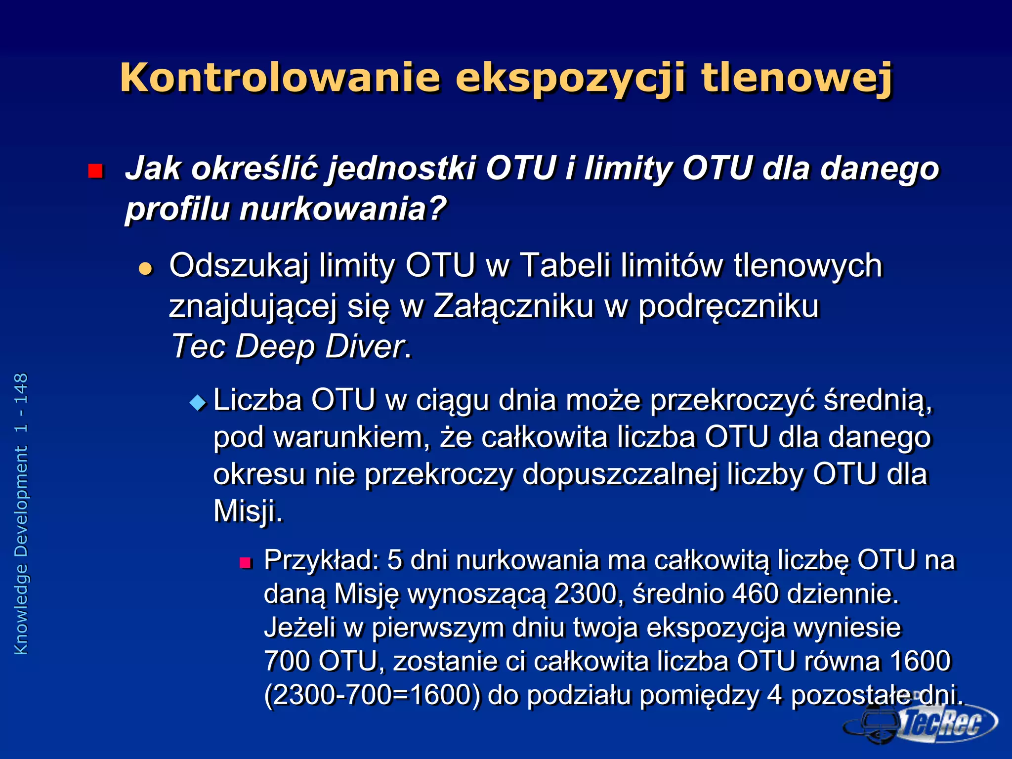 Knowledge
Development
1
-
148
 Jak określić jednostki OTU i limity OTU dla danego
profilu nurkowania?
 Odszukaj limity OTU w Tabeli limitów tlenowych
znajdującej się w Załączniku w podręczniku
Tec Deep Diver.
 Liczba OTU w ciągu dnia może przekroczyć średnią,
pod warunkiem, że całkowita liczba OTU dla danego
okresu nie przekroczy dopuszczalnej liczby OTU dla
Misji.
 Przykład: 5 dni nurkowania ma całkowitą liczbę OTU na
daną Misję wynoszącą 2300, średnio 460 dziennie.
Jeżeli w pierwszym dniu twoja ekspozycja wyniesie
700 OTU, zostanie ci całkowita liczba OTU równa 1600
(2300-700=1600) do podziału pomiędzy 4 pozostałe dni.
Kontrolowanie ekspozycji tlenowej
 