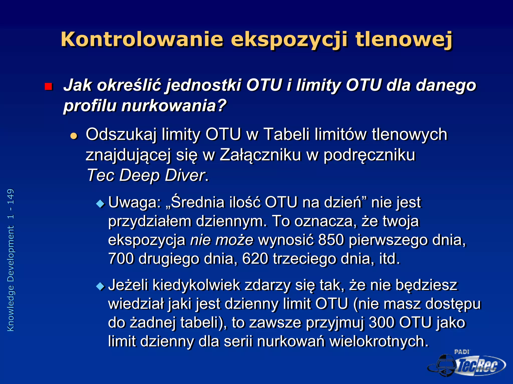 Knowledge
Development
1
-
149
 Jak określić jednostki OTU i limity OTU dla danego
profilu nurkowania?
 Odszukaj limity OTU w Tabeli limitów tlenowych
znajdującej się w Załączniku w podręczniku
Tec Deep Diver.
 Uwaga: „Średnia ilość OTU na dzień” nie jest
przydziałem dziennym. To oznacza, że twoja
ekspozycja nie może wynosić 850 pierwszego dnia,
700 drugiego dnia, 620 trzeciego dnia, itd.
 Jeżeli kiedykolwiek zdarzy się tak, że nie będziesz
wiedział jaki jest dzienny limit OTU (nie masz dostępu
do żadnej tabeli), to zawsze przyjmuj 300 OTU jako
limit dzienny dla serii nurkowań wielokrotnych.
Kontrolowanie ekspozycji tlenowej
 