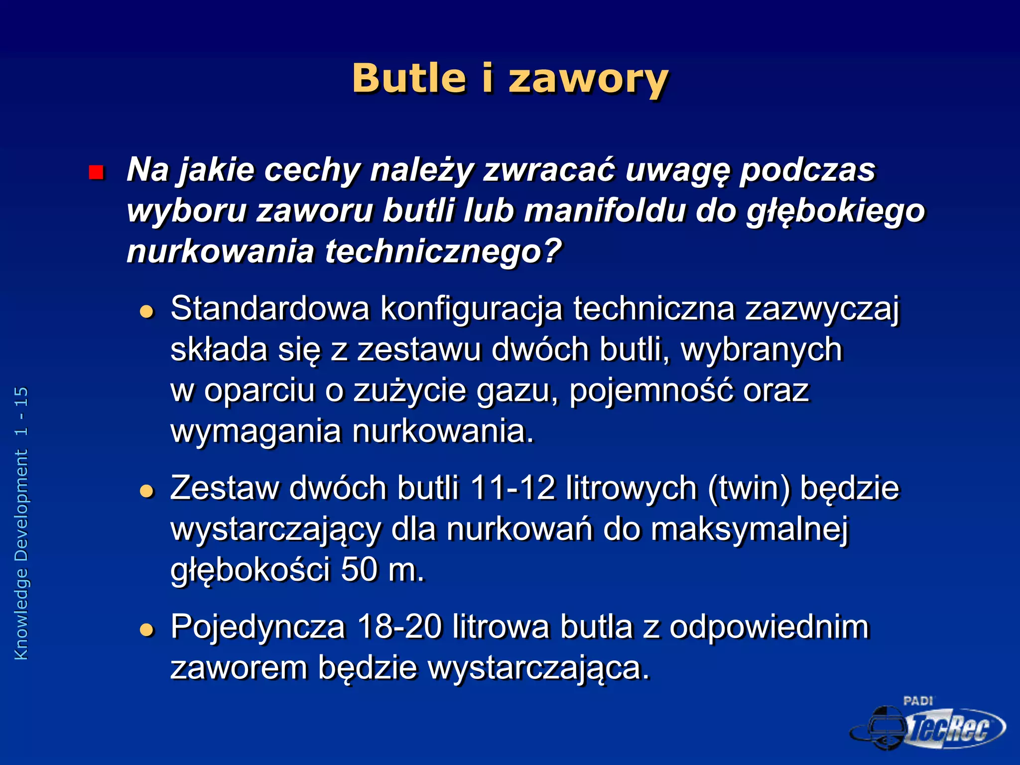 Knowledge
Development
1
-
15
Butle i zawory
 Na jakie cechy należy zwracać uwagę podczas
wyboru zaworu butli lub manifoldu do głębokiego
nurkowania technicznego?
 Standardowa konfiguracja techniczna zazwyczaj
składa się z zestawu dwóch butli, wybranych
w oparciu o zużycie gazu, pojemność oraz
wymagania nurkowania.
 Zestaw dwóch butli 11-12 litrowych (twin) będzie
wystarczający dla nurkowań do maksymalnej
głębokości 50 m.
 Pojedyncza 18-20 litrowa butla z odpowiednim
zaworem będzie wystarczająca.
 