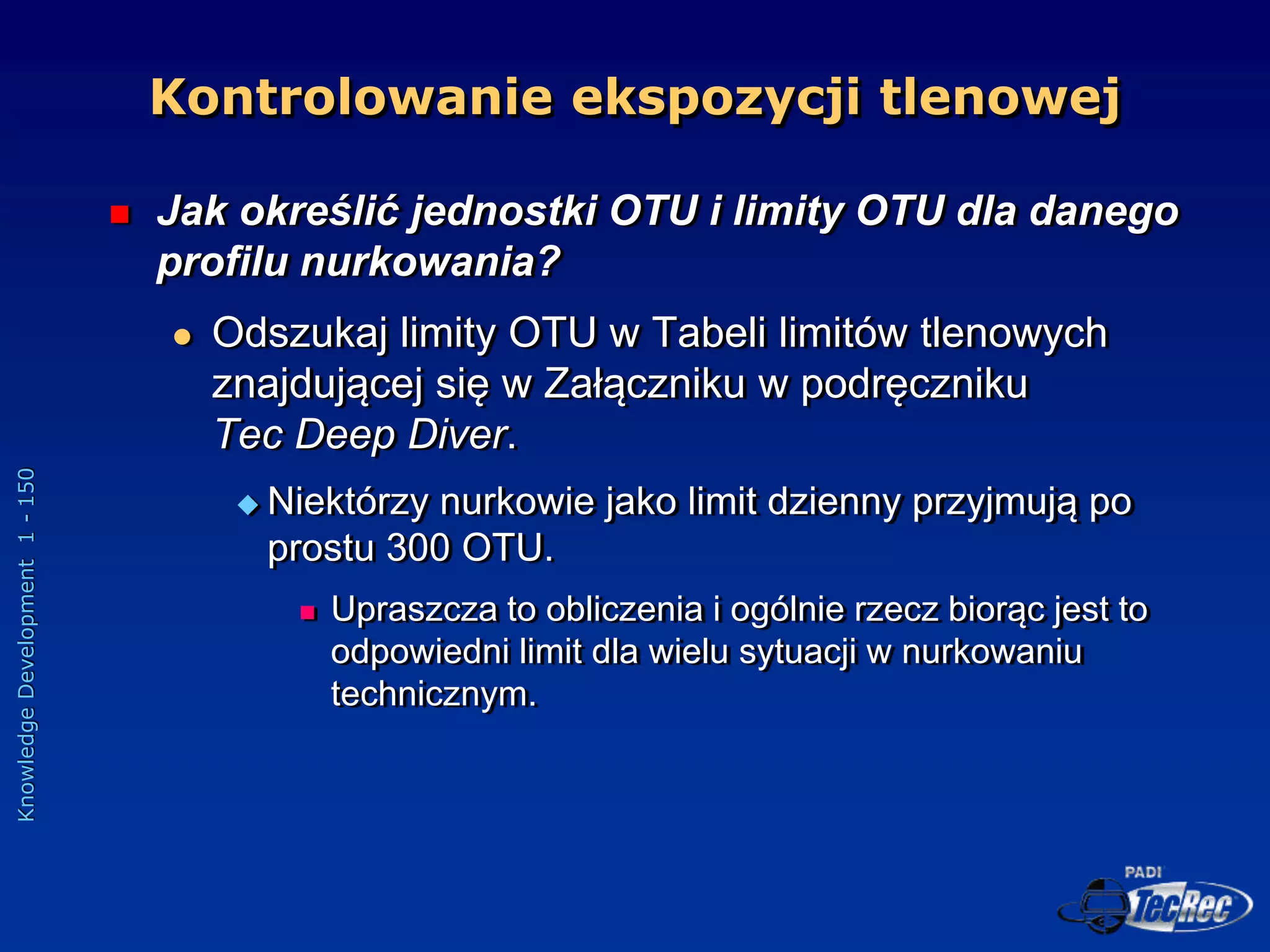 Knowledge
Development
1
-
150
 Jak określić jednostki OTU i limity OTU dla danego
profilu nurkowania?
 Odszukaj limity OTU w Tabeli limitów tlenowych
znajdującej się w Załączniku w podręczniku
Tec Deep Diver.
 Niektórzy nurkowie jako limit dzienny przyjmują po
prostu 300 OTU.
 Upraszcza to obliczenia i ogólnie rzecz biorąc jest to
odpowiedni limit dla wielu sytuacji w nurkowaniu
technicznym.
Kontrolowanie ekspozycji tlenowej
 