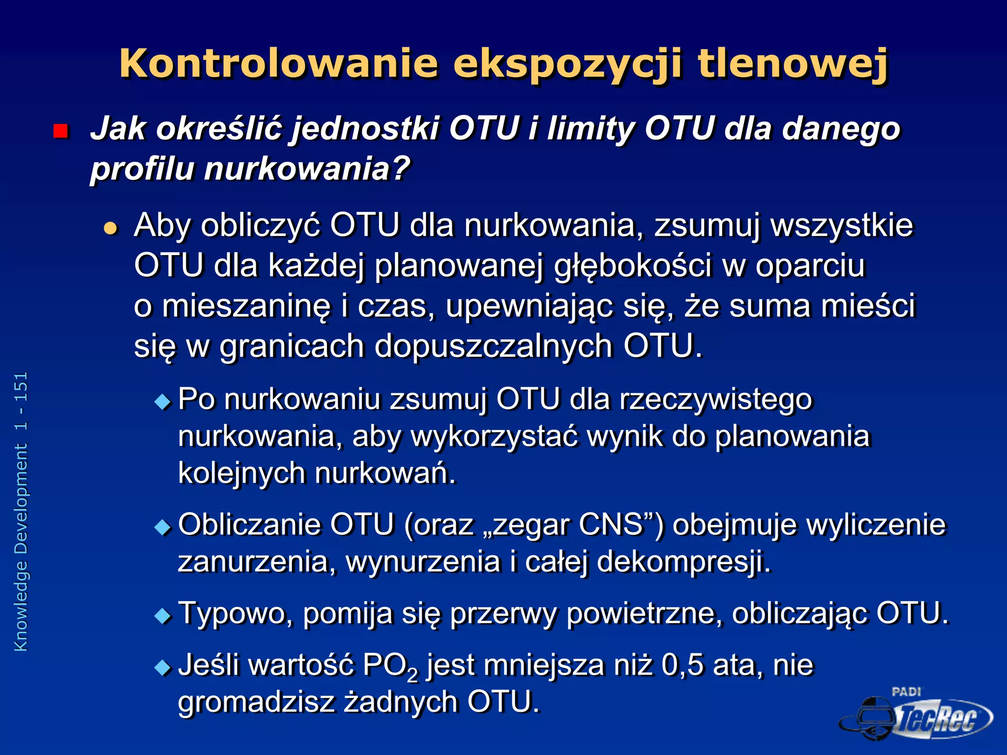 Knowledge
Development
1
-
151
 Jak określić jednostki OTU i limity OTU dla danego
profilu nurkowania?
 Aby obliczyć OTU dla nurkowania, zsumuj wszystkie
OTU dla każdej planowanej głębokości w oparciu
o mieszaninę i czas, upewniając się, że suma mieści
się w granicach dopuszczalnych OTU.
 Po nurkowaniu zsumuj OTU dla rzeczywistego
nurkowania, aby wykorzystać wynik do planowania
kolejnych nurkowań.
 Obliczanie OTU (oraz „zegar CNS”) obejmuje wyliczenie
zanurzenia, wynurzenia i całej dekompresji.
 Typowo, pomija się przerwy powietrzne, obliczając OTU.
 Jeśli wartość PO2 jest mniejsza niż 0,5 ata, nie
gromadzisz żadnych OTU.
Kontrolowanie ekspozycji tlenowej
 