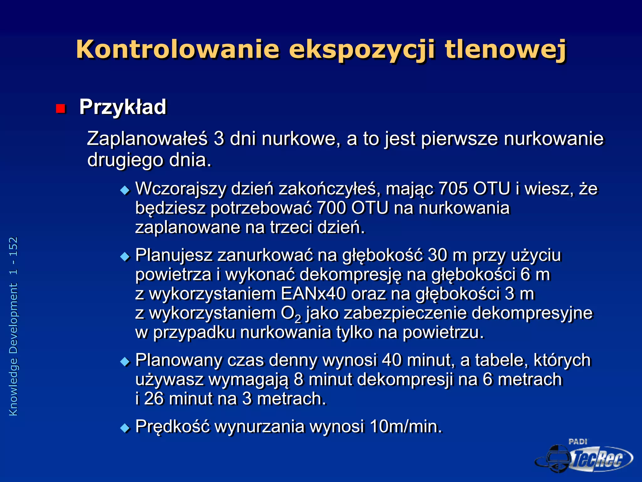 Knowledge
Development
1
-
152
 Przykład
Zaplanowałeś 3 dni nurkowe, a to jest pierwsze nurkowanie
drugiego dnia.
 Wczorajszy dzień zakończyłeś, mając 705 OTU i wiesz, że
będziesz potrzebować 700 OTU na nurkowania
zaplanowane na trzeci dzień.
 Planujesz zanurkować na głębokość 30 m przy użyciu
powietrza i wykonać dekompresję na głębokości 6 m
z wykorzystaniem EANx40 oraz na głębokości 3 m
z wykorzystaniem O2 jako zabezpieczenie dekompresyjne
w przypadku nurkowania tylko na powietrzu.
 Planowany czas denny wynosi 40 minut, a tabele, których
używasz wymagają 8 minut dekompresji na 6 metrach
i 26 minut na 3 metrach.
 Prędkość wynurzania wynosi 10m/min.
Kontrolowanie ekspozycji tlenowej
 