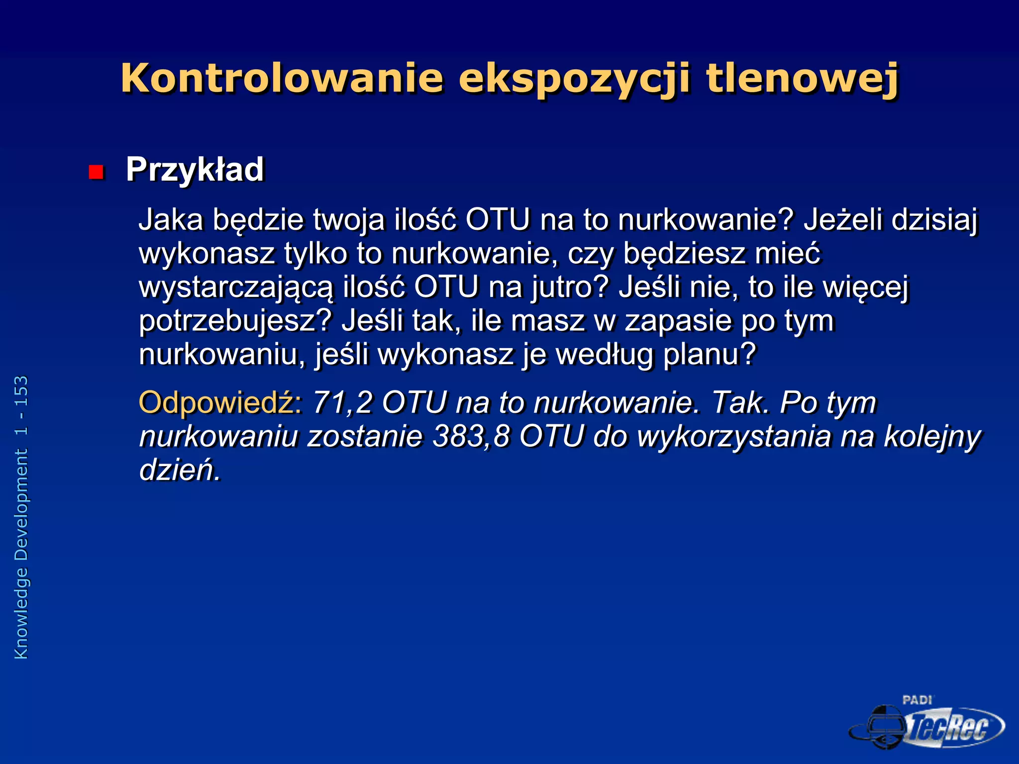 Knowledge
Development
1
-
153
 Przykład
Jaka będzie twoja ilość OTU na to nurkowanie? Jeżeli dzisiaj
wykonasz tylko to nurkowanie, czy będziesz mieć
wystarczającą ilość OTU na jutro? Jeśli nie, to ile więcej
potrzebujesz? Jeśli tak, ile masz w zapasie po tym
nurkowaniu, jeśli wykonasz je według planu?
Odpowiedź: 71,2 OTU na to nurkowanie. Tak. Po tym
nurkowaniu zostanie 383,8 OTU do wykorzystania na kolejny
dzień.
Kontrolowanie ekspozycji tlenowej
 