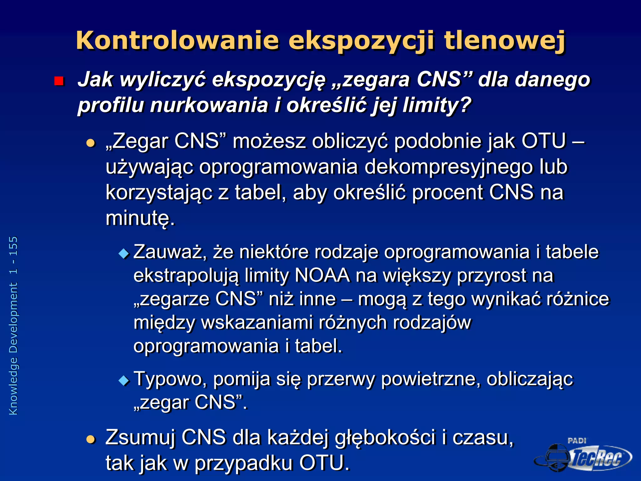 Knowledge
Development
1
-
155
 Jak wyliczyć ekspozycję „zegara CNS” dla danego
profilu nurkowania i określić jej limity?
 „Zegar CNS” możesz obliczyć podobnie jak OTU –
używając oprogramowania dekompresyjnego lub
korzystając z tabel, aby określić procent CNS na
minutę.
 Zauważ, że niektóre rodzaje oprogramowania i tabele
ekstrapolują limity NOAA na większy przyrost na
„zegarze CNS” niż inne – mogą z tego wynikać różnice
między wskazaniami różnych rodzajów
oprogramowania i tabel.
 Typowo, pomija się przerwy powietrzne, obliczając
„zegar CNS”.
 Zsumuj CNS dla każdej głębokości i czasu,
tak jak w przypadku OTU.
Kontrolowanie ekspozycji tlenowej
 