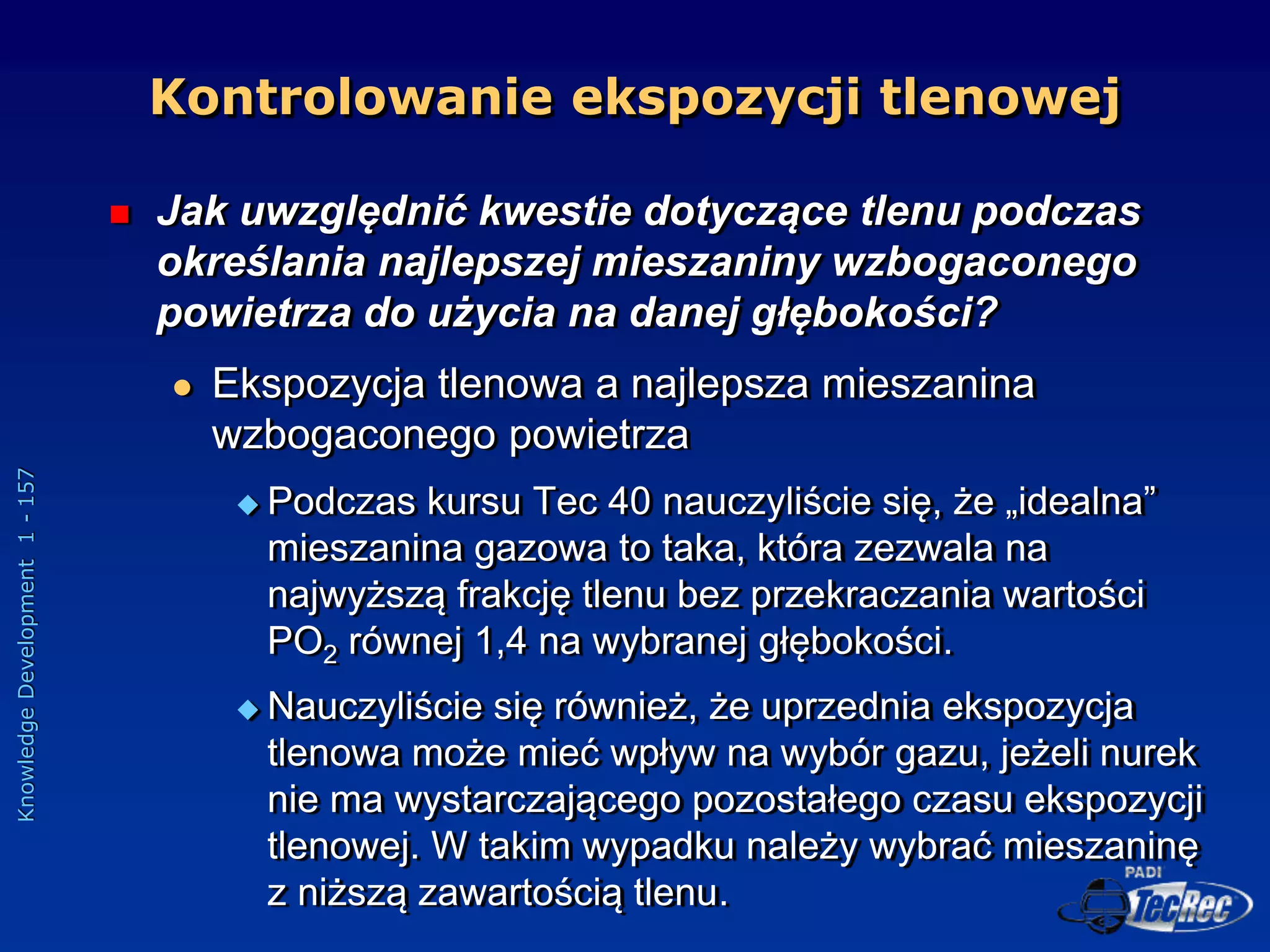 Knowledge
Development
1
-
157
 Jak uwzględnić kwestie dotyczące tlenu podczas
określania najlepszej mieszaniny wzbogaconego
powietrza do użycia na danej głębokości?
 Ekspozycja tlenowa a najlepsza mieszanina
wzbogaconego powietrza
 Podczas kursu Tec 40 nauczyliście się, że „idealna”
mieszanina gazowa to taka, która zezwala na
najwyższą frakcję tlenu bez przekraczania wartości
PO2 równej 1,4 na wybranej głębokości.
 Nauczyliście się również, że uprzednia ekspozycja
tlenowa może mieć wpływ na wybór gazu, jeżeli nurek
nie ma wystarczającego pozostałego czasu ekspozycji
tlenowej. W takim wypadku należy wybrać mieszaninę
z niższą zawartością tlenu.
Kontrolowanie ekspozycji tlenowej
 