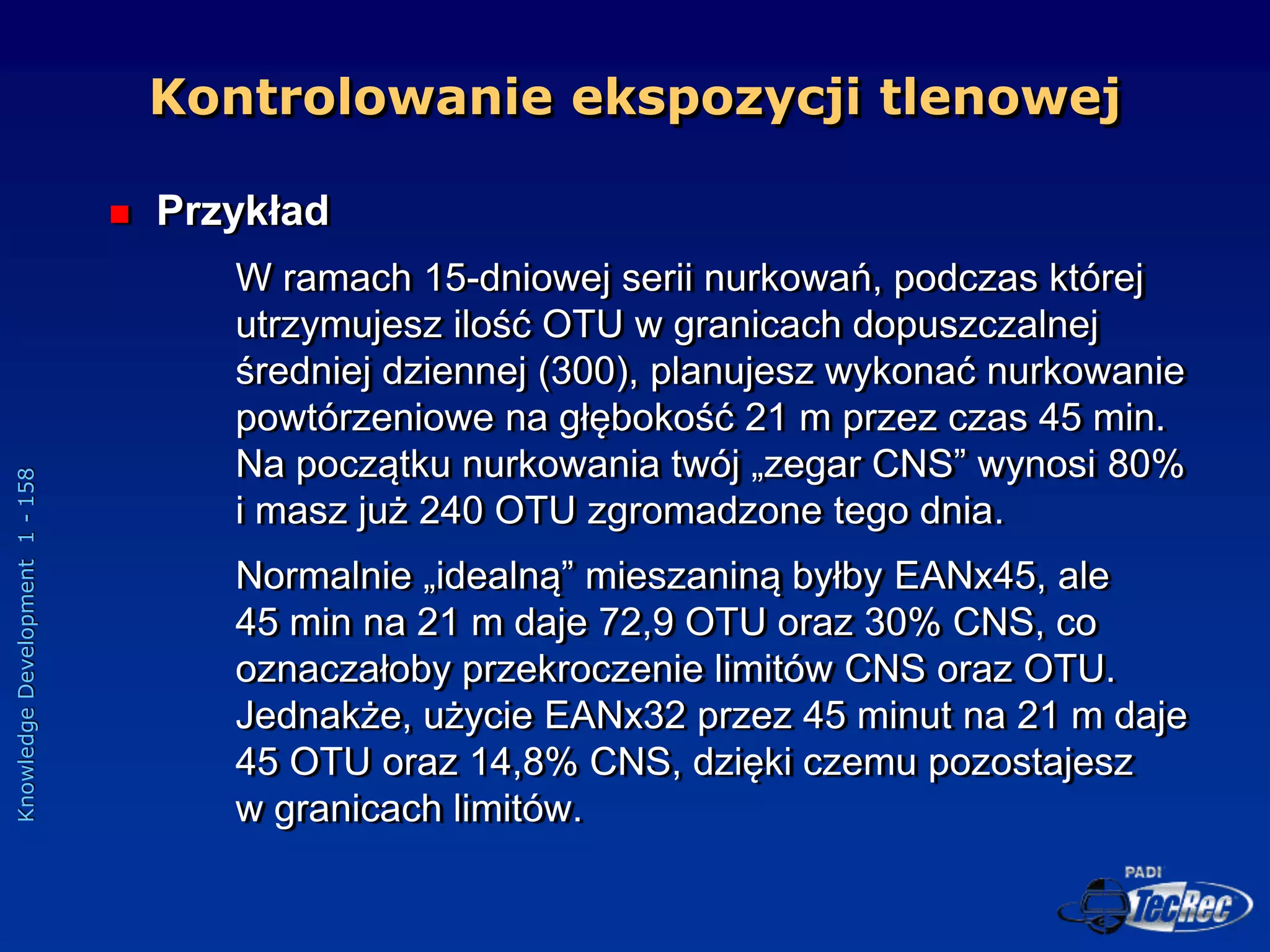 Knowledge
Development
1
-
158
 Przykład
W ramach 15-dniowej serii nurkowań, podczas której
utrzymujesz ilość OTU w granicach dopuszczalnej
średniej dziennej (300), planujesz wykonać nurkowanie
powtórzeniowe na głębokość 21 m przez czas 45 min.
Na początku nurkowania twój „zegar CNS” wynosi 80%
i masz już 240 OTU zgromadzone tego dnia.
Normalnie „idealną” mieszaniną byłby EANx45, ale
45 min na 21 m daje 72,9 OTU oraz 30% CNS, co
oznaczałoby przekroczenie limitów CNS oraz OTU.
Jednakże, użycie EANx32 przez 45 minut na 21 m daje
45 OTU oraz 14,8% CNS, dzięki czemu pozostajesz
w granicach limitów.
Kontrolowanie ekspozycji tlenowej
 
