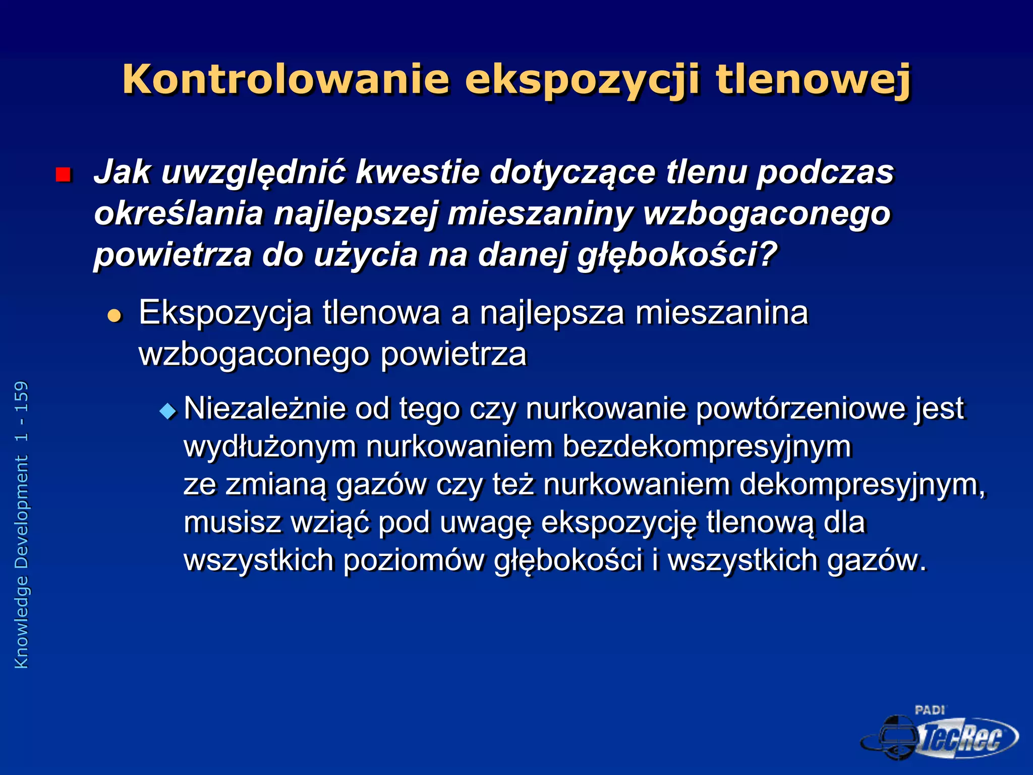 Knowledge
Development
1
-
159
 Jak uwzględnić kwestie dotyczące tlenu podczas
określania najlepszej mieszaniny wzbogaconego
powietrza do użycia na danej głębokości?
 Ekspozycja tlenowa a najlepsza mieszanina
wzbogaconego powietrza
 Niezależnie od tego czy nurkowanie powtórzeniowe jest
wydłużonym nurkowaniem bezdekompresyjnym
ze zmianą gazów czy też nurkowaniem dekompresyjnym,
musisz wziąć pod uwagę ekspozycję tlenową dla
wszystkich poziomów głębokości i wszystkich gazów.
Kontrolowanie ekspozycji tlenowej
 