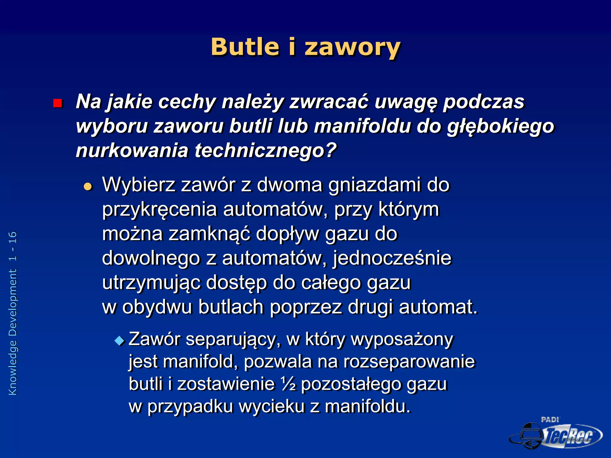 Knowledge
Development
1
-
16
Butle i zawory
 Na jakie cechy należy zwracać uwagę podczas
wyboru zaworu butli lub manifoldu do głębokiego
nurkowania technicznego?
 Wybierz zawór z dwoma gniazdami do
przykręcenia automatów, przy którym
można zamknąć dopływ gazu do
dowolnego z automatów, jednocześnie
utrzymując dostęp do całego gazu
w obydwu butlach poprzez drugi automat.
 Zawór separujący, w który wyposażony
jest manifold, pozwala na rozseparowanie
butli i zostawienie ½ pozostałego gazu
w przypadku wycieku z manifoldu.
 