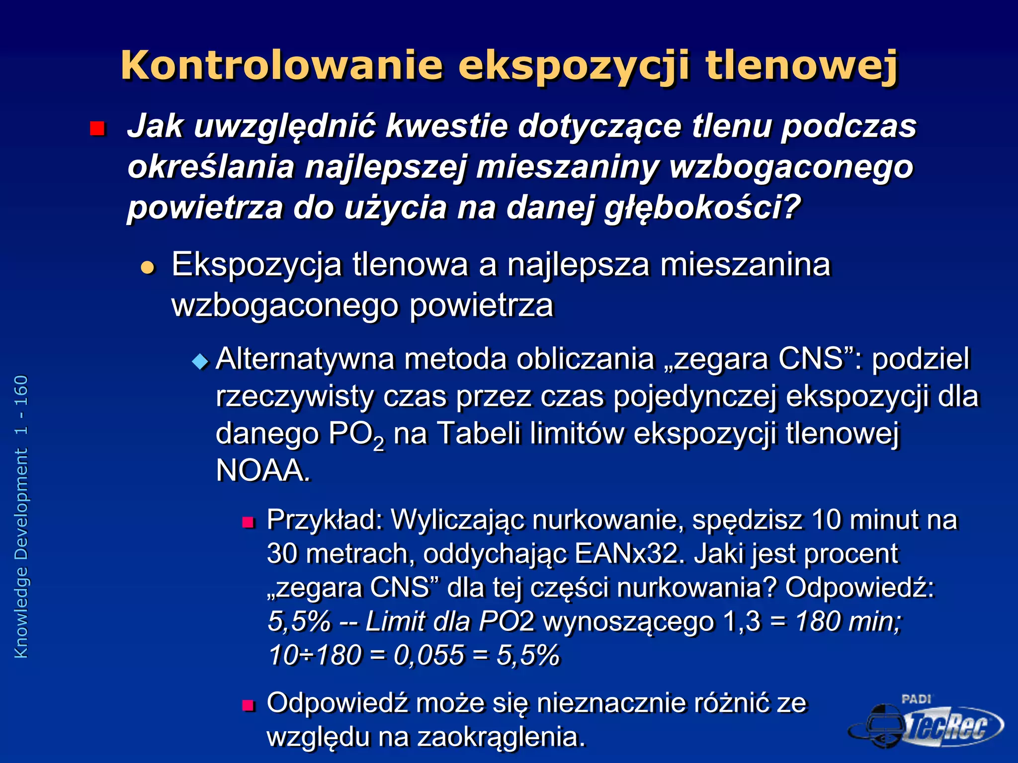 Knowledge
Development
1
-
160
 Jak uwzględnić kwestie dotyczące tlenu podczas
określania najlepszej mieszaniny wzbogaconego
powietrza do użycia na danej głębokości?
 Ekspozycja tlenowa a najlepsza mieszanina
wzbogaconego powietrza
 Alternatywna metoda obliczania „zegara CNS”: podziel
rzeczywisty czas przez czas pojedynczej ekspozycji dla
danego PO2 na Tabeli limitów ekspozycji tlenowej
NOAA.
 Przykład: Wyliczając nurkowanie, spędzisz 10 minut na
30 metrach, oddychając EANx32. Jaki jest procent
„zegara CNS” dla tej części nurkowania? Odpowiedź:
5,5% -- Limit dla PO2 wynoszącego 1,3 = 180 min;
10÷180 = 0,055 = 5,5%
 Odpowiedź może się nieznacznie różnić ze
względu na zaokrąglenia.
Kontrolowanie ekspozycji tlenowej
 