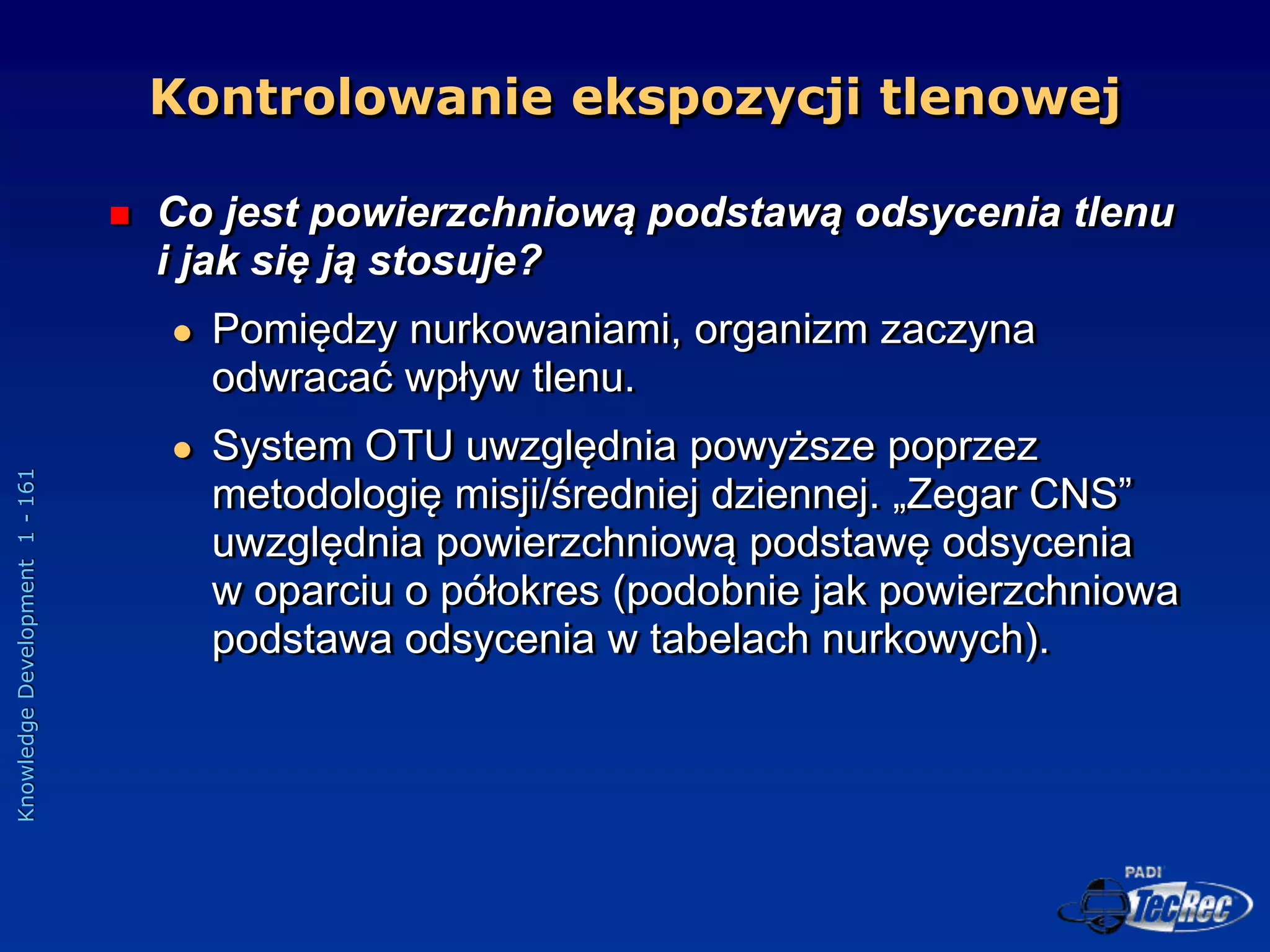 Knowledge
Development
1
-
161
 Co jest powierzchniową podstawą odsycenia tlenu
i jak się ją stosuje?
 Pomiędzy nurkowaniami, organizm zaczyna
odwracać wpływ tlenu.
 System OTU uwzględnia powyższe poprzez
metodologię misji/średniej dziennej. „Zegar CNS”
uwzględnia powierzchniową podstawę odsycenia
w oparciu o półokres (podobnie jak powierzchniowa
podstawa odsycenia w tabelach nurkowych).
Kontrolowanie ekspozycji tlenowej
 