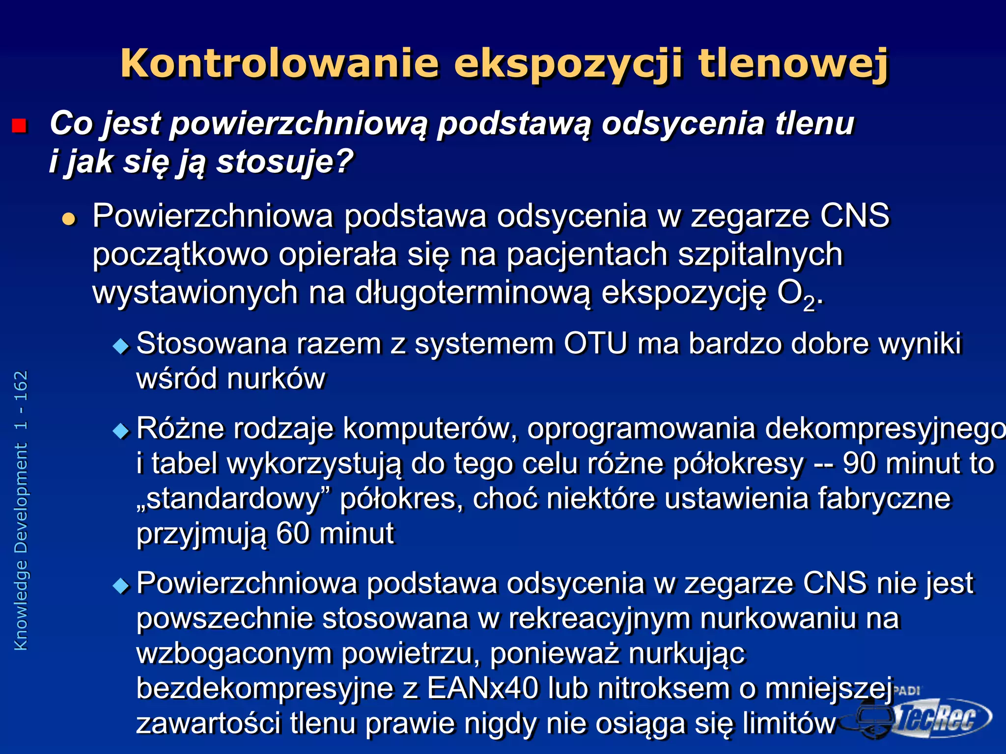 Knowledge
Development
1
-
162
 Co jest powierzchniową podstawą odsycenia tlenu
i jak się ją stosuje?
 Powierzchniowa podstawa odsycenia w zegarze CNS
początkowo opierała się na pacjentach szpitalnych
wystawionych na długoterminową ekspozycję O2.
 Stosowana razem z systemem OTU ma bardzo dobre wyniki
wśród nurków
 Różne rodzaje komputerów, oprogramowania dekompresyjnego
i tabel wykorzystują do tego celu różne półokresy -- 90 minut to
„standardowy” półokres, choć niektóre ustawienia fabryczne
przyjmują 60 minut
 Powierzchniowa podstawa odsycenia w zegarze CNS nie jest
powszechnie stosowana w rekreacyjnym nurkowaniu na
wzbogaconym powietrzu, ponieważ nurkując
bezdekompresyjne z EANx40 lub nitroksem o mniejszej
zawartości tlenu prawie nigdy nie osiąga się limitów
Kontrolowanie ekspozycji tlenowej
 