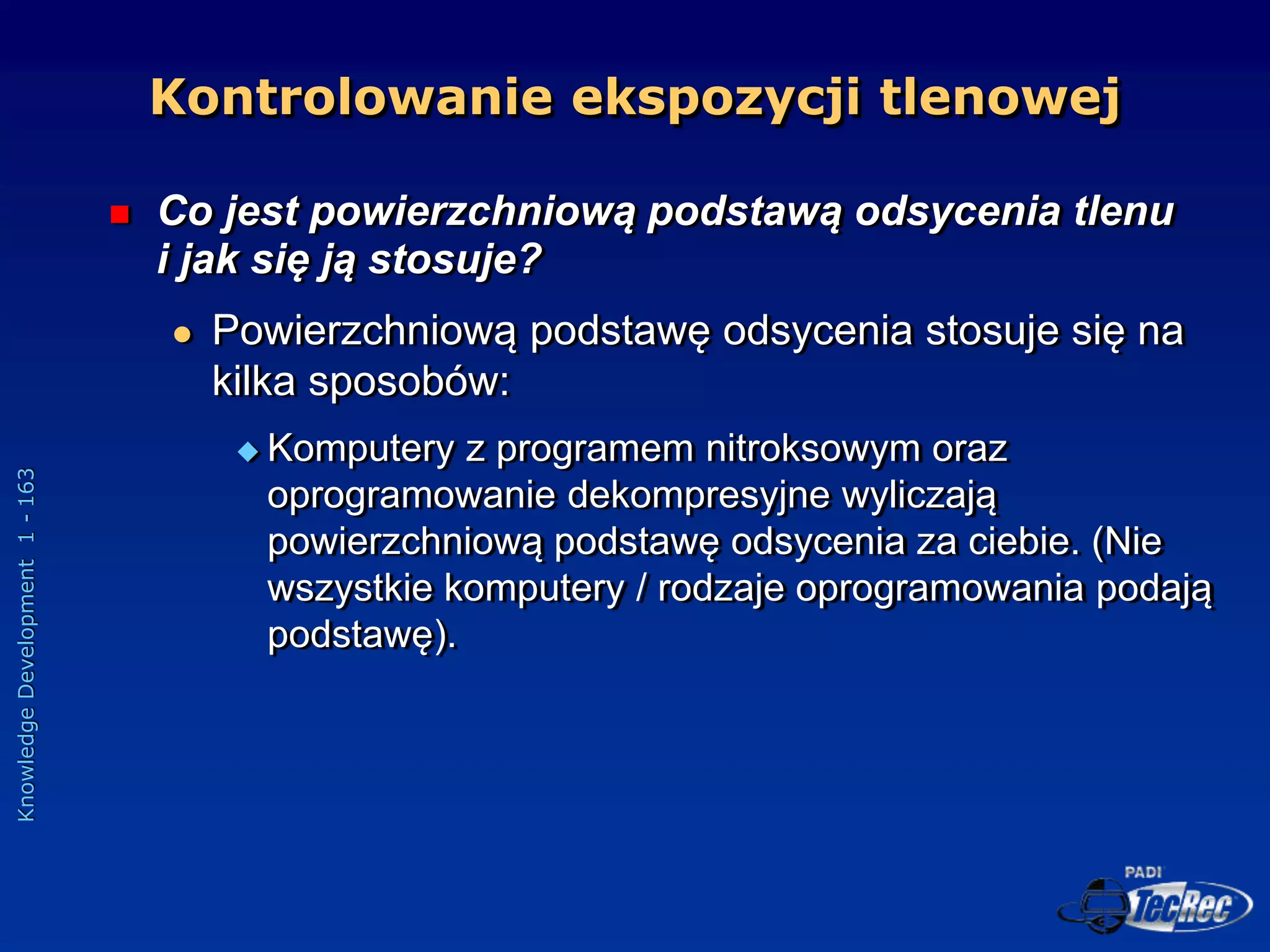Knowledge
Development
1
-
163
 Co jest powierzchniową podstawą odsycenia tlenu
i jak się ją stosuje?
 Powierzchniową podstawę odsycenia stosuje się na
kilka sposobów:
 Komputery z programem nitroksowym oraz
oprogramowanie dekompresyjne wyliczają
powierzchniową podstawę odsycenia za ciebie. (Nie
wszystkie komputery / rodzaje oprogramowania podają
podstawę).
Kontrolowanie ekspozycji tlenowej
 