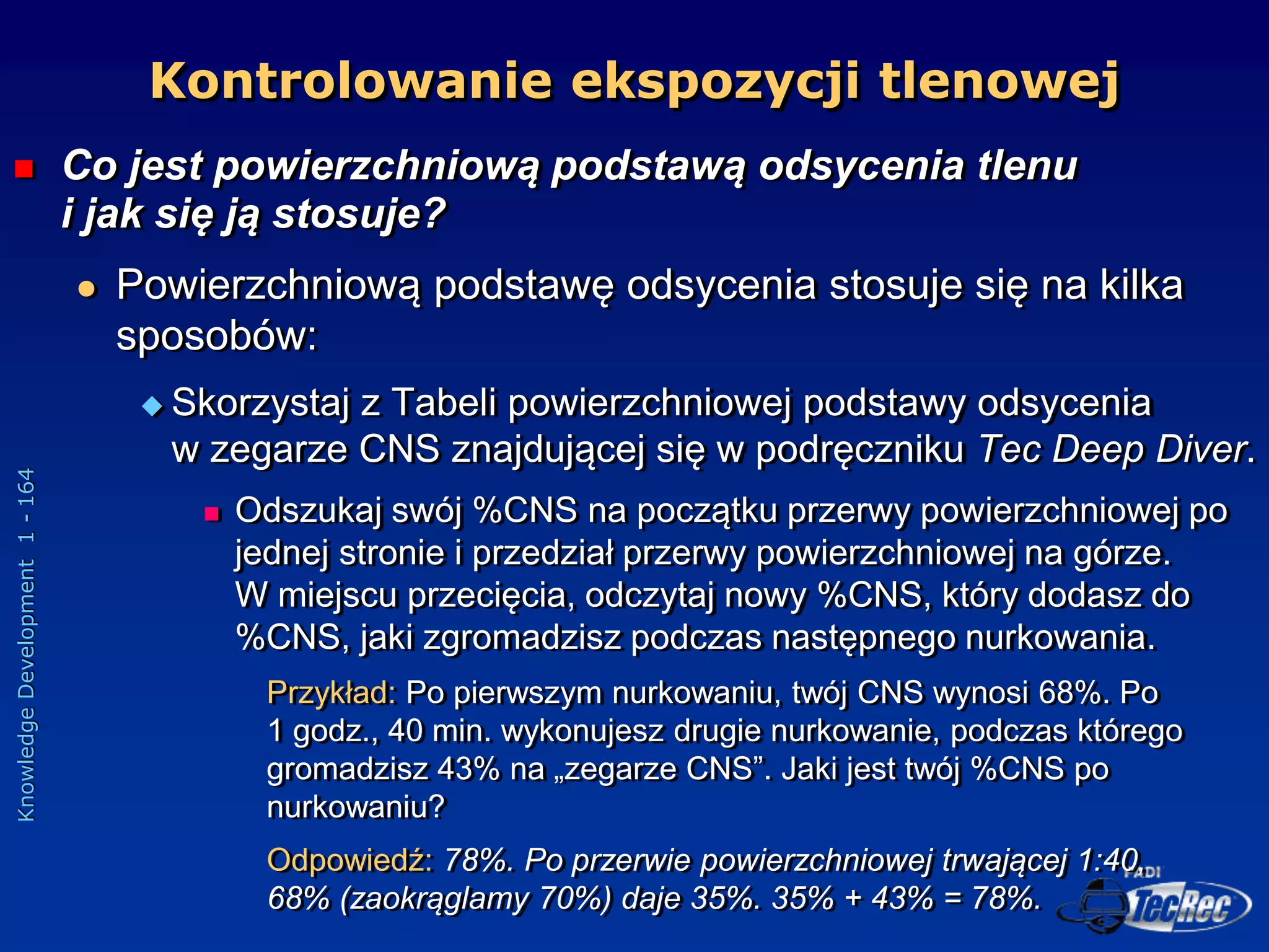Knowledge
Development
1
-
164
 Co jest powierzchniową podstawą odsycenia tlenu
i jak się ją stosuje?
 Powierzchniową podstawę odsycenia stosuje się na kilka
sposobów:
 Skorzystaj z Tabeli powierzchniowej podstawy odsycenia
w zegarze CNS znajdującej się w podręczniku Tec Deep Diver.
 Odszukaj swój %CNS na początku przerwy powierzchniowej po
jednej stronie i przedział przerwy powierzchniowej na górze.
W miejscu przecięcia, odczytaj nowy %CNS, który dodasz do
%CNS, jaki zgromadzisz podczas następnego nurkowania.
Przykład: Po pierwszym nurkowaniu, twój CNS wynosi 68%. Po
1 godz., 40 min. wykonujesz drugie nurkowanie, podczas którego
gromadzisz 43% na „zegarze CNS”. Jaki jest twój %CNS po
nurkowaniu?
Odpowiedź: 78%. Po przerwie powierzchniowej trwającej 1:40,
68% (zaokrąglamy 70%) daje 35%. 35% + 43% = 78%.
Kontrolowanie ekspozycji tlenowej
 
