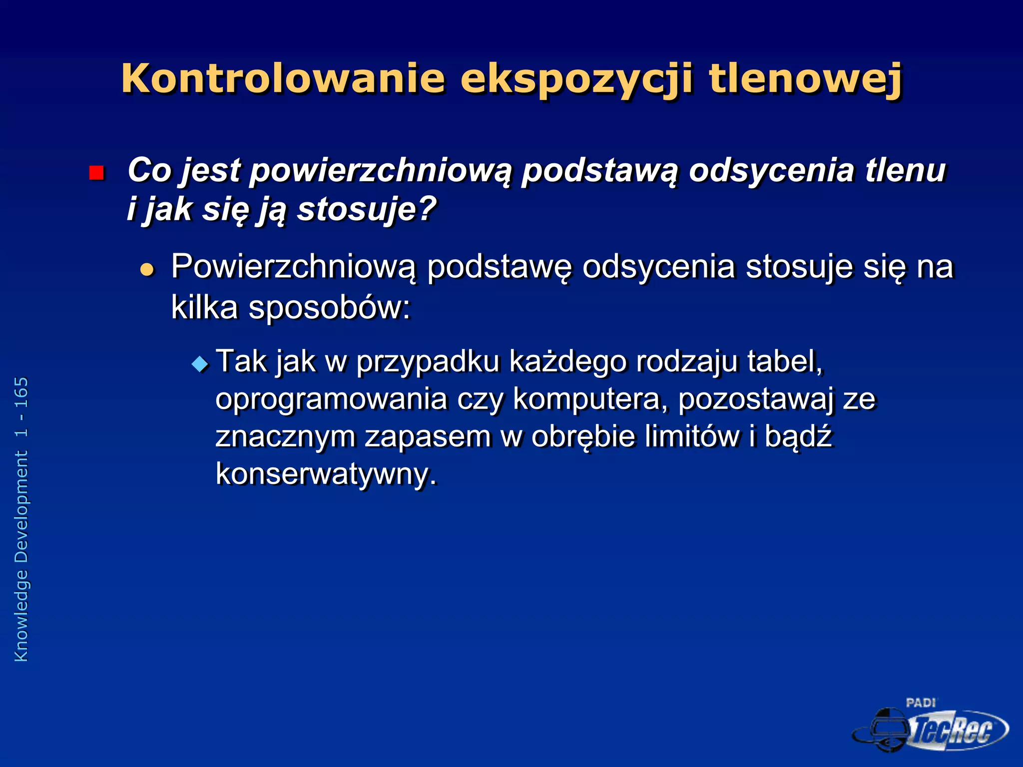 Knowledge
Development
1
-
165
 Co jest powierzchniową podstawą odsycenia tlenu
i jak się ją stosuje?
 Powierzchniową podstawę odsycenia stosuje się na
kilka sposobów:
 Tak jak w przypadku każdego rodzaju tabel,
oprogramowania czy komputera, pozostawaj ze
znacznym zapasem w obrębie limitów i bądź
konserwatywny.
Kontrolowanie ekspozycji tlenowej
 