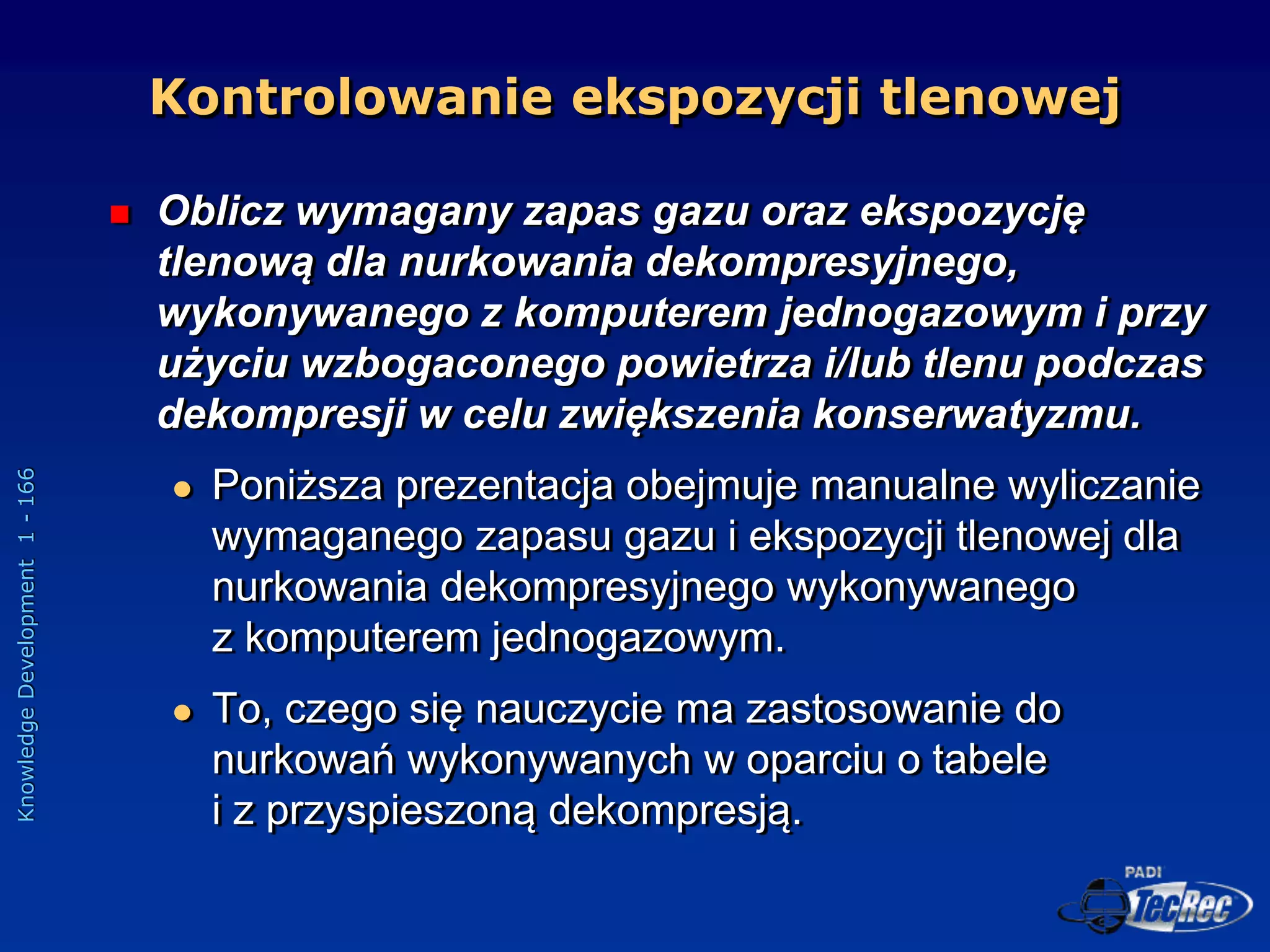 Knowledge
Development
1
-
166
 Oblicz wymagany zapas gazu oraz ekspozycję
tlenową dla nurkowania dekompresyjnego,
wykonywanego z komputerem jednogazowym i przy
użyciu wzbogaconego powietrza i/lub tlenu podczas
dekompresji w celu zwiększenia konserwatyzmu.
 Poniższa prezentacja obejmuje manualne wyliczanie
wymaganego zapasu gazu i ekspozycji tlenowej dla
nurkowania dekompresyjnego wykonywanego
z komputerem jednogazowym.
 To, czego się nauczycie ma zastosowanie do
nurkowań wykonywanych w oparciu o tabele
i z przyspieszoną dekompresją.
Kontrolowanie ekspozycji tlenowej
 