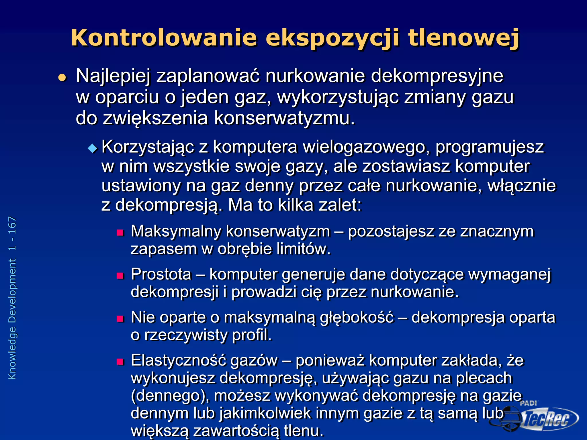 Knowledge
Development
1
-
167
 Najlepiej zaplanować nurkowanie dekompresyjne
w oparciu o jeden gaz, wykorzystując zmiany gazu
do zwiększenia konserwatyzmu.
 Korzystając z komputera wielogazowego, programujesz
w nim wszystkie swoje gazy, ale zostawiasz komputer
ustawiony na gaz denny przez całe nurkowanie, włącznie
z dekompresją. Ma to kilka zalet:
 Maksymalny konserwatyzm – pozostajesz ze znacznym
zapasem w obrębie limitów.
 Prostota – komputer generuje dane dotyczące wymaganej
dekompresji i prowadzi cię przez nurkowanie.
 Nie oparte o maksymalną głębokość – dekompresja oparta
o rzeczywisty profil.
 Elastyczność gazów – ponieważ komputer zakłada, że
wykonujesz dekompresję, używając gazu na plecach
(dennego), możesz wykonywać dekompresję na gazie
dennym lub jakimkolwiek innym gazie z tą samą lub
większą zawartością tlenu.
Kontrolowanie ekspozycji tlenowej
 