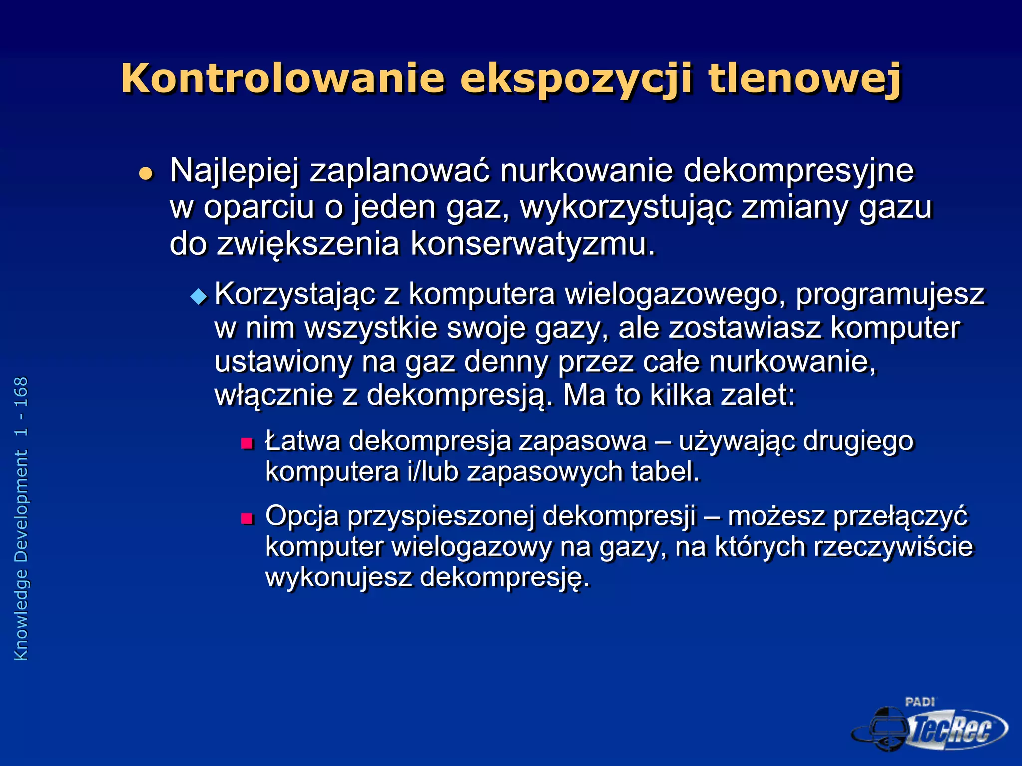 Knowledge
Development
1
-
168
 Najlepiej zaplanować nurkowanie dekompresyjne
w oparciu o jeden gaz, wykorzystując zmiany gazu
do zwiększenia konserwatyzmu.
 Korzystając z komputera wielogazowego, programujesz
w nim wszystkie swoje gazy, ale zostawiasz komputer
ustawiony na gaz denny przez całe nurkowanie,
włącznie z dekompresją. Ma to kilka zalet:
 Łatwa dekompresja zapasowa – używając drugiego
komputera i/lub zapasowych tabel.
 Opcja przyspieszonej dekompresji – możesz przełączyć
komputer wielogazowy na gazy, na których rzeczywiście
wykonujesz dekompresję.
Kontrolowanie ekspozycji tlenowej
 