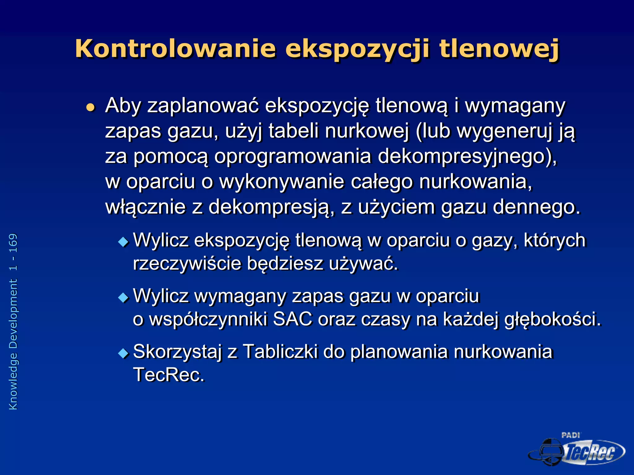 Knowledge
Development
1
-
169
 Aby zaplanować ekspozycję tlenową i wymagany
zapas gazu, użyj tabeli nurkowej (lub wygeneruj ją
za pomocą oprogramowania dekompresyjnego),
w oparciu o wykonywanie całego nurkowania,
włącznie z dekompresją, z użyciem gazu dennego.
 Wylicz ekspozycję tlenową w oparciu o gazy, których
rzeczywiście będziesz używać.
 Wylicz wymagany zapas gazu w oparciu
o współczynniki SAC oraz czasy na każdej głębokości.
 Skorzystaj z Tabliczki do planowania nurkowania
TecRec.
Kontrolowanie ekspozycji tlenowej
 