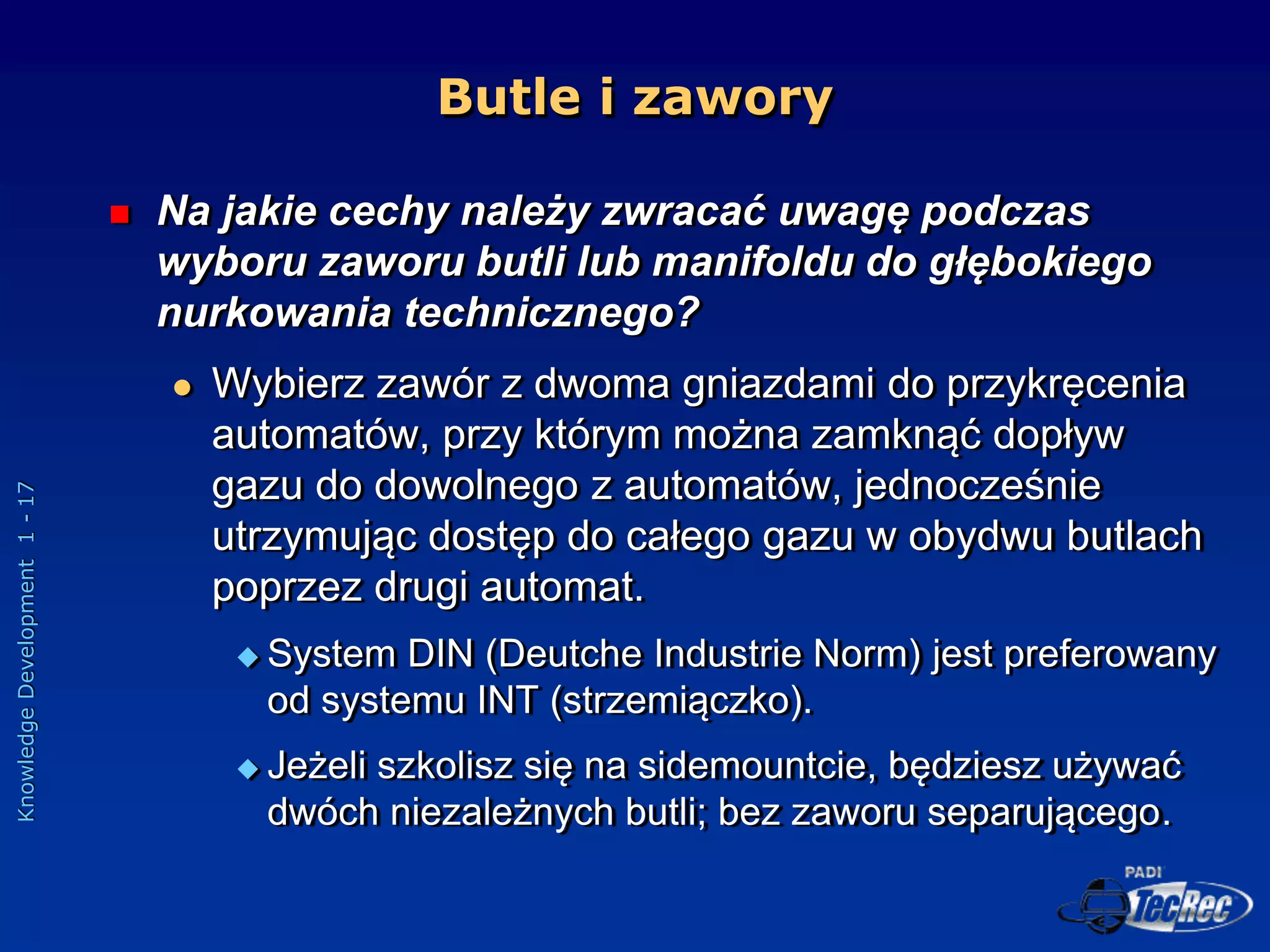 Knowledge
Development
1
-
17
Butle i zawory
 Na jakie cechy należy zwracać uwagę podczas
wyboru zaworu butli lub manifoldu do głębokiego
nurkowania technicznego?
 Wybierz zawór z dwoma gniazdami do przykręcenia
automatów, przy którym można zamknąć dopływ
gazu do dowolnego z automatów, jednocześnie
utrzymując dostęp do całego gazu w obydwu butlach
poprzez drugi automat.
 System DIN (Deutche Industrie Norm) jest preferowany
od systemu INT (strzemiączko).
 Jeżeli szkolisz się na sidemountcie, będziesz używać
dwóch niezależnych butli; bez zaworu separującego.
 