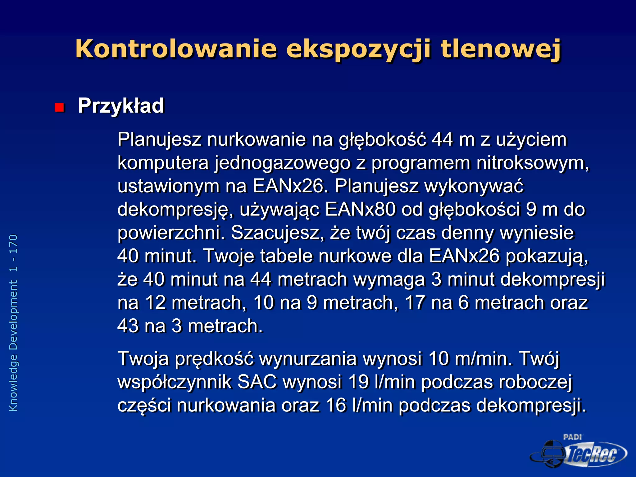 Knowledge
Development
1
-
170
 Przykład
Planujesz nurkowanie na głębokość 44 m z użyciem
komputera jednogazowego z programem nitroksowym,
ustawionym na EANx26. Planujesz wykonywać
dekompresję, używając EANx80 od głębokości 9 m do
powierzchni. Szacujesz, że twój czas denny wyniesie
40 minut. Twoje tabele nurkowe dla EANx26 pokazują,
że 40 minut na 44 metrach wymaga 3 minut dekompresji
na 12 metrach, 10 na 9 metrach, 17 na 6 metrach oraz
43 na 3 metrach.
Twoja prędkość wynurzania wynosi 10 m/min. Twój
współczynnik SAC wynosi 19 l/min podczas roboczej
części nurkowania oraz 16 l/min podczas dekompresji.
Kontrolowanie ekspozycji tlenowej
 