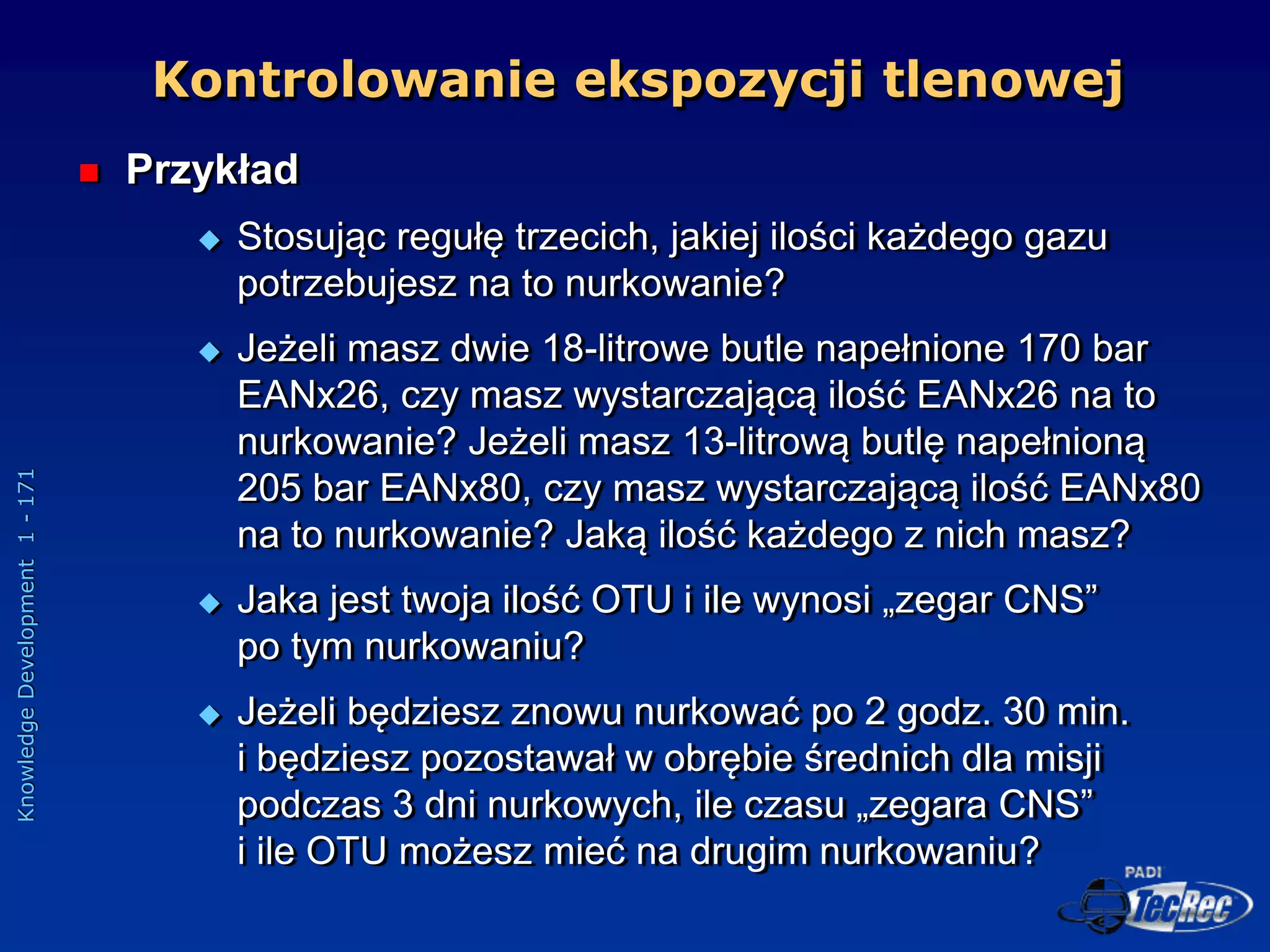 Knowledge
Development
1
-
171
 Przykład
 Stosując regułę trzecich, jakiej ilości każdego gazu
potrzebujesz na to nurkowanie?
 Jeżeli masz dwie 18-litrowe butle napełnione 170 bar
EANx26, czy masz wystarczającą ilość EANx26 na to
nurkowanie? Jeżeli masz 13-litrową butlę napełnioną
205 bar EANx80, czy masz wystarczającą ilość EANx80
na to nurkowanie? Jaką ilość każdego z nich masz?
 Jaka jest twoja ilość OTU i ile wynosi „zegar CNS”
po tym nurkowaniu?
 Jeżeli będziesz znowu nurkować po 2 godz. 30 min.
i będziesz pozostawał w obrębie średnich dla misji
podczas 3 dni nurkowych, ile czasu „zegara CNS”
i ile OTU możesz mieć na drugim nurkowaniu?
Kontrolowanie ekspozycji tlenowej
 
