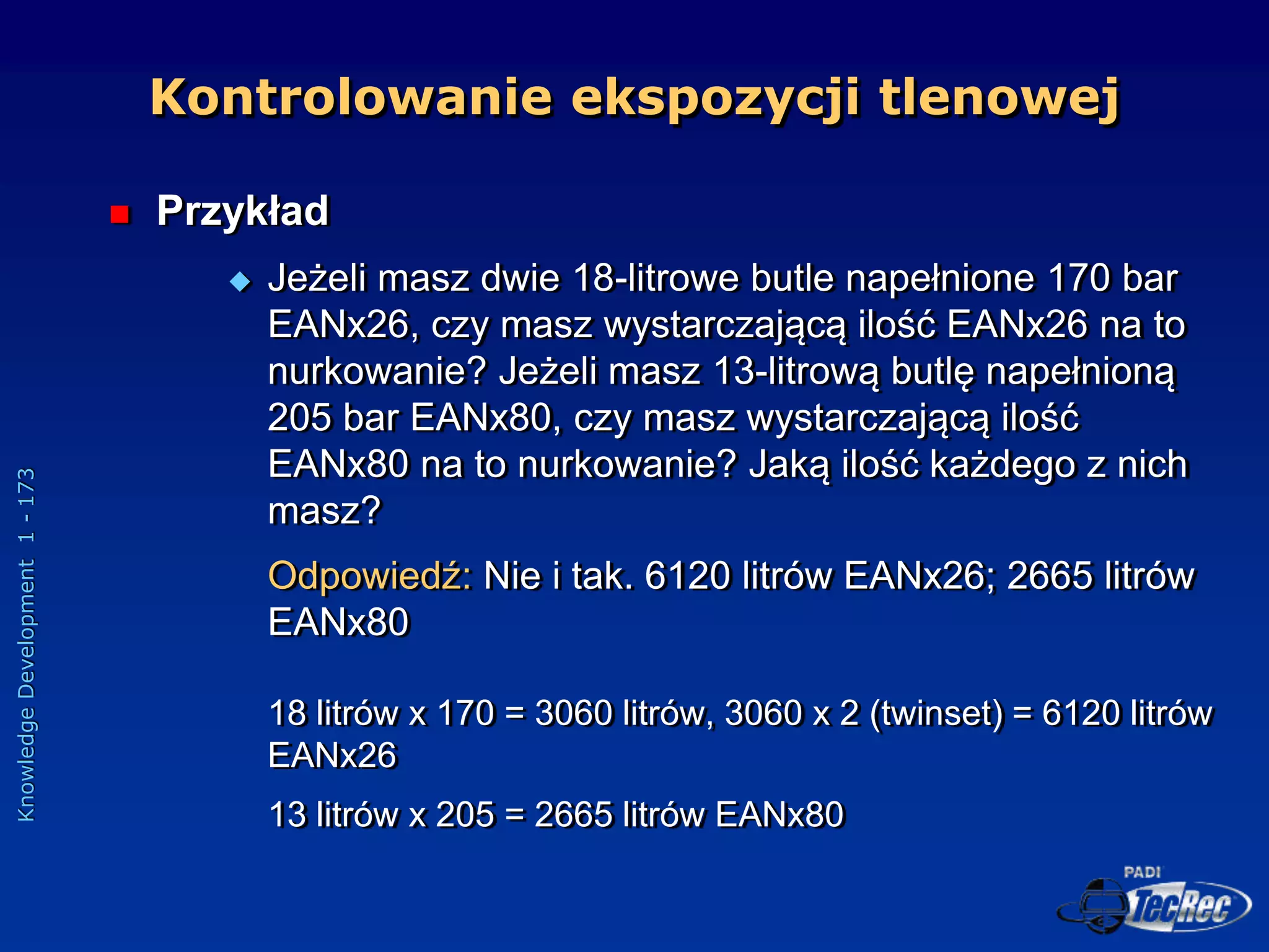 Knowledge
Development
1
-
173
 Przykład
 Jeżeli masz dwie 18-litrowe butle napełnione 170 bar
EANx26, czy masz wystarczającą ilość EANx26 na to
nurkowanie? Jeżeli masz 13-litrową butlę napełnioną
205 bar EANx80, czy masz wystarczającą ilość
EANx80 na to nurkowanie? Jaką ilość każdego z nich
masz?
Odpowiedź: Nie i tak. 6120 litrów EANx26; 2665 litrów
EANx80
18 litrów x 170 = 3060 litrów, 3060 x 2 (twinset) = 6120 litrów
EANx26
13 litrów x 205 = 2665 litrów EANx80
Kontrolowanie ekspozycji tlenowej
 