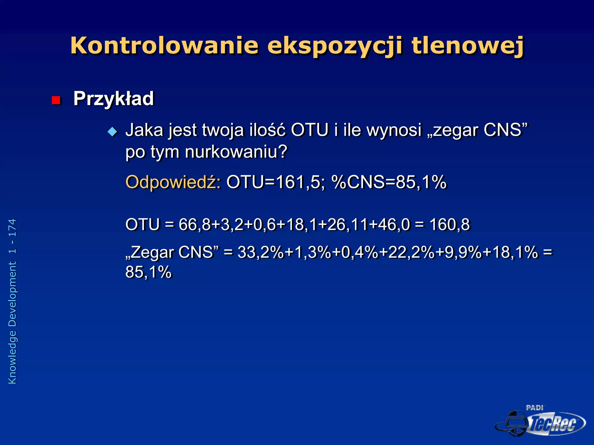 Knowledge
Development
1
-
174
 Przykład
 Jaka jest twoja ilość OTU i ile wynosi „zegar CNS”
po tym nurkowaniu?
Odpowiedź: OTU=161,5; %CNS=85,1%
OTU = 66,8+3,2+0,6+18,1+26,11+46,0 = 160,8
„Zegar CNS” = 33,2%+1,3%+0,4%+22,2%+9,9%+18,1% =
85,1%
Kontrolowanie ekspozycji tlenowej
 