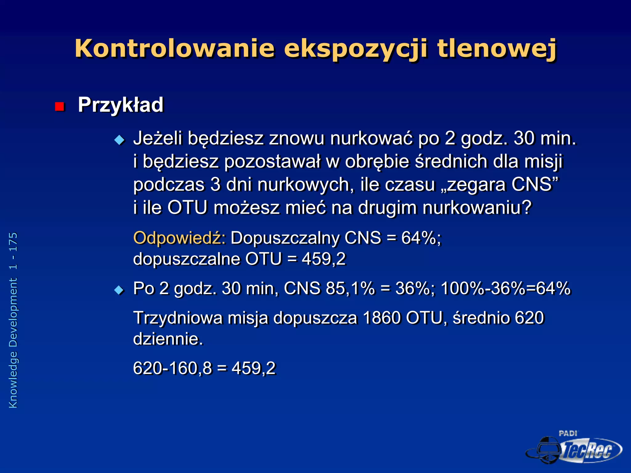 Knowledge
Development
1
-
175
 Przykład
 Jeżeli będziesz znowu nurkować po 2 godz. 30 min.
i będziesz pozostawał w obrębie średnich dla misji
podczas 3 dni nurkowych, ile czasu „zegara CNS”
i ile OTU możesz mieć na drugim nurkowaniu?
Odpowiedź: Dopuszczalny CNS = 64%;
dopuszczalne OTU = 459,2
 Po 2 godz. 30 min, CNS 85,1% = 36%; 100%-36%=64%
Trzydniowa misja dopuszcza 1860 OTU, średnio 620
dziennie.
620-160,8 = 459,2
Kontrolowanie ekspozycji tlenowej
 