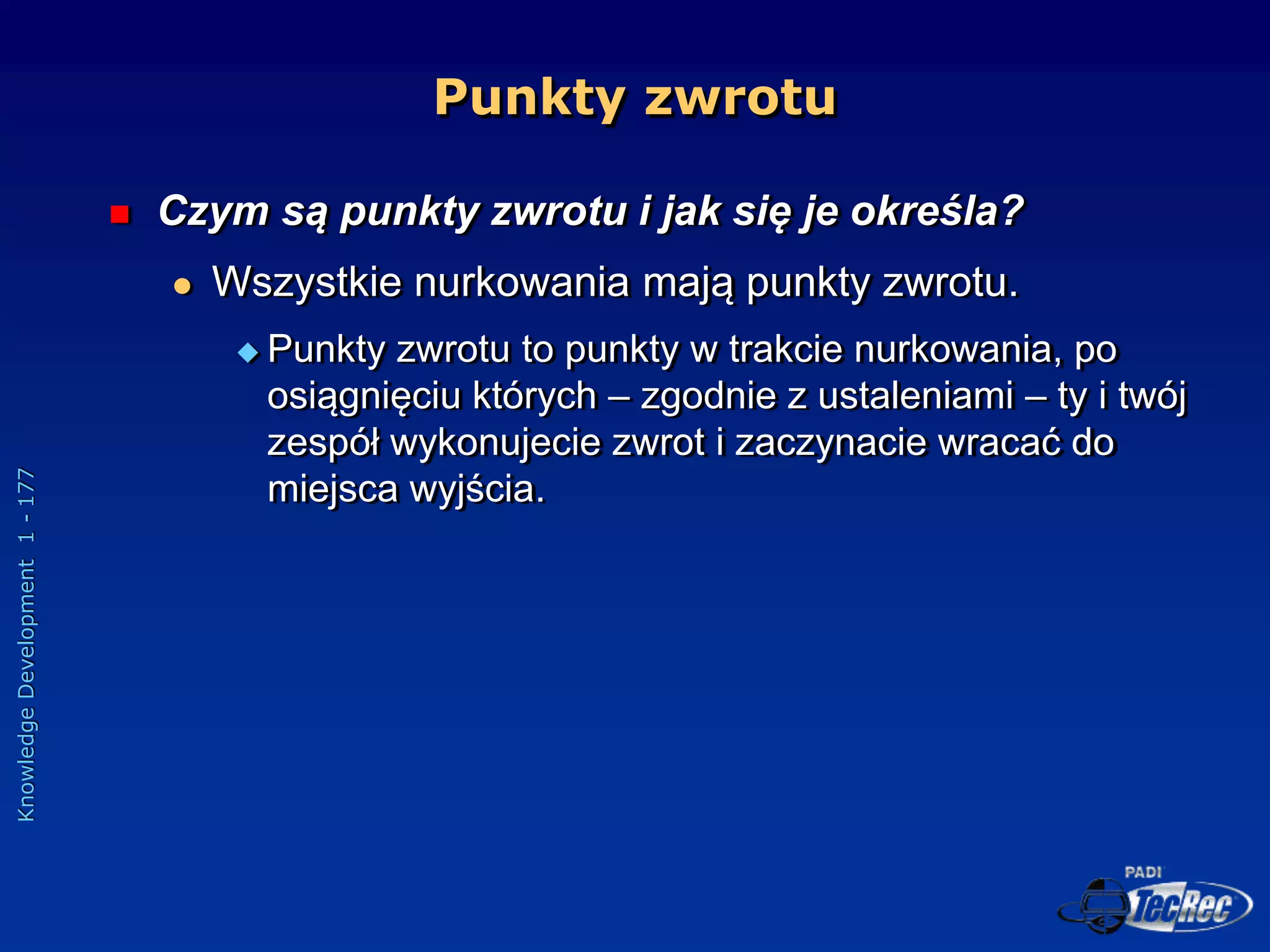 Knowledge
Development
1
-
177
Punkty zwrotu
 Czym są punkty zwrotu i jak się je określa?
 Wszystkie nurkowania mają punkty zwrotu.
 Punkty zwrotu to punkty w trakcie nurkowania, po
osiągnięciu których – zgodnie z ustaleniami – ty i twój
zespół wykonujecie zwrot i zaczynacie wracać do
miejsca wyjścia.
 
