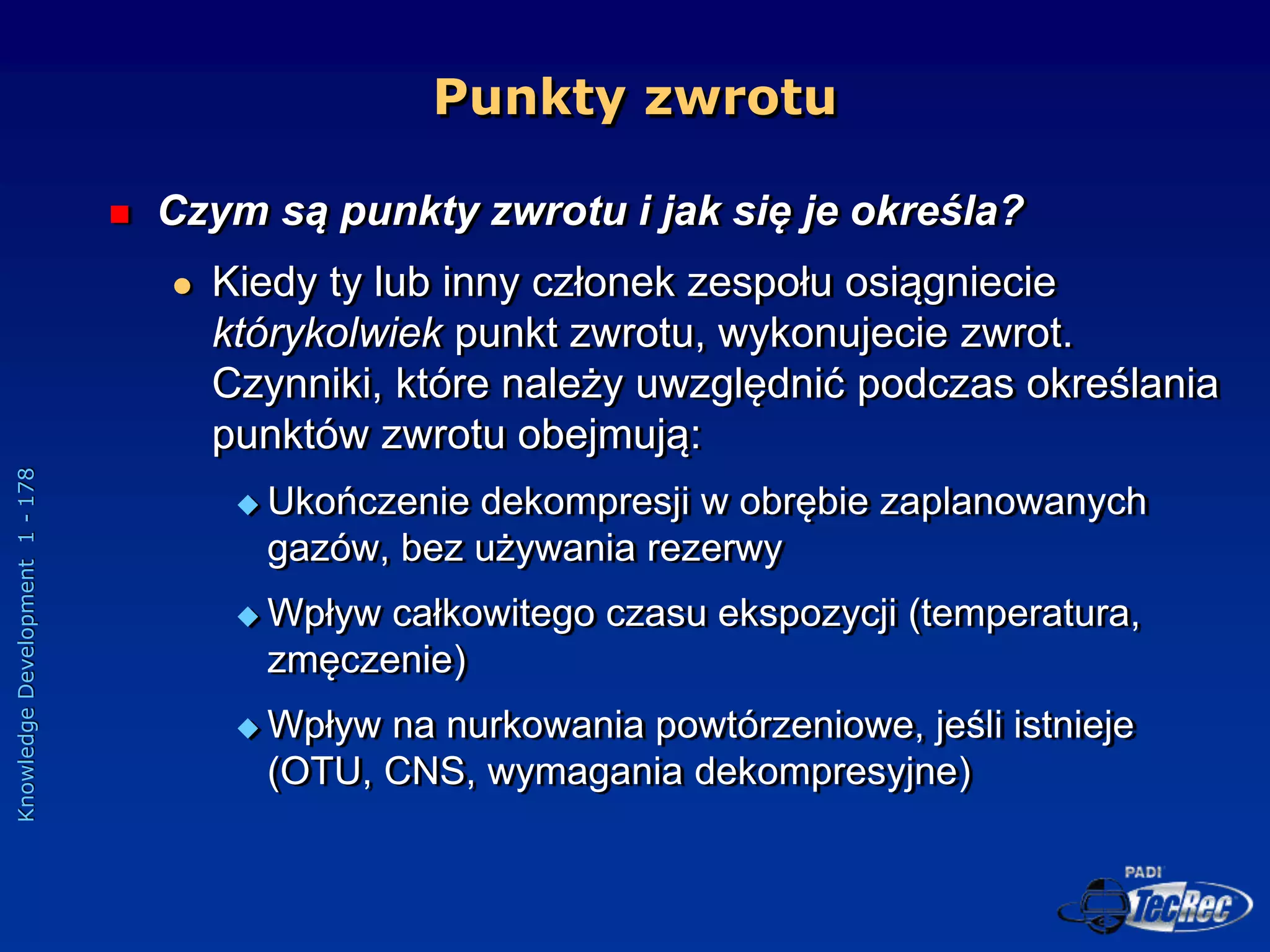 Knowledge
Development
1
-
178
Punkty zwrotu
 Czym są punkty zwrotu i jak się je określa?
 Kiedy ty lub inny członek zespołu osiągniecie
którykolwiek punkt zwrotu, wykonujecie zwrot.
Czynniki, które należy uwzględnić podczas określania
punktów zwrotu obejmują:
 Ukończenie dekompresji w obrębie zaplanowanych
gazów, bez używania rezerwy
 Wpływ całkowitego czasu ekspozycji (temperatura,
zmęczenie)
 Wpływ na nurkowania powtórzeniowe, jeśli istnieje
(OTU, CNS, wymagania dekompresyjne)
 