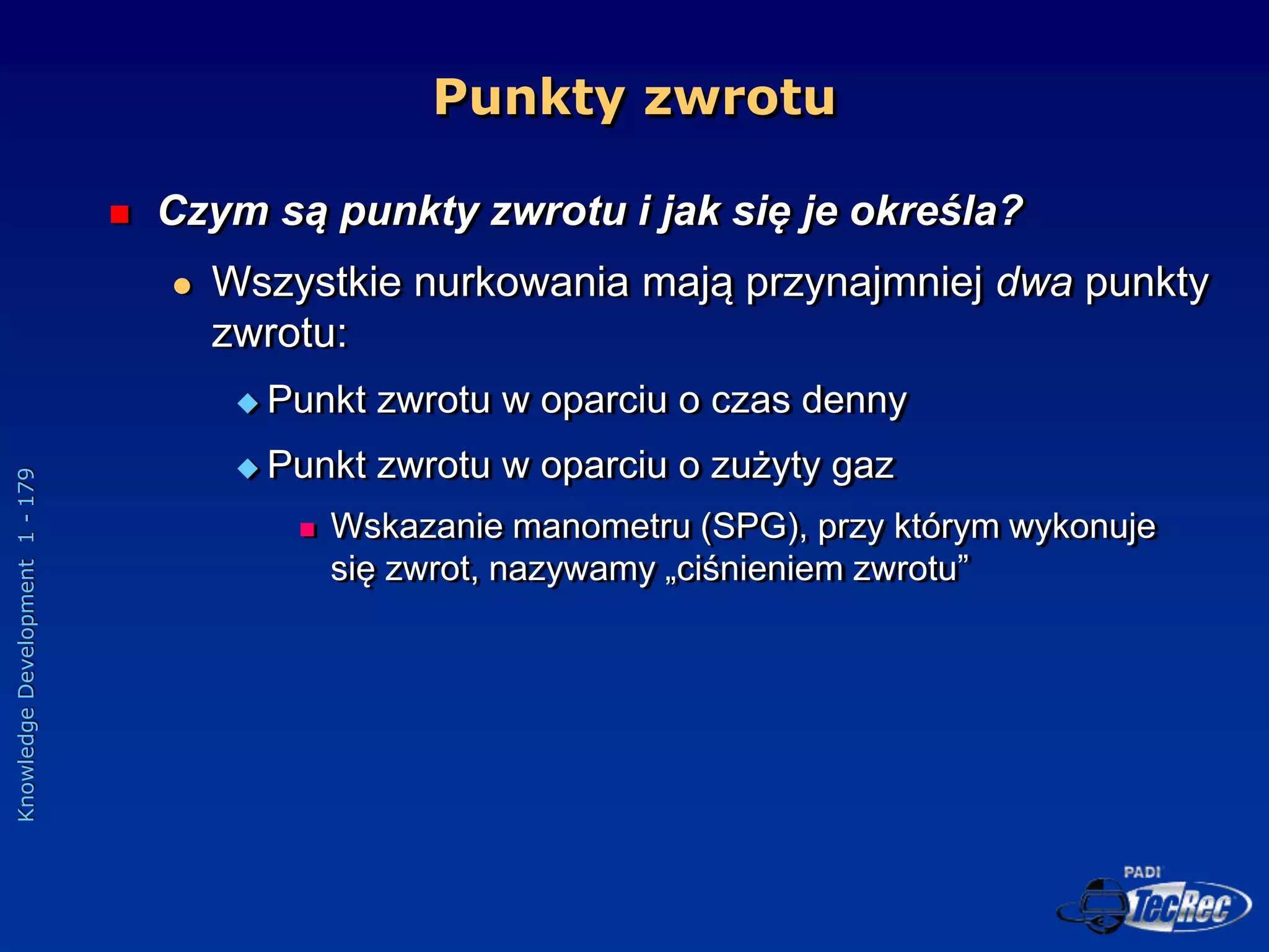 Knowledge
Development
1
-
179
Punkty zwrotu
 Czym są punkty zwrotu i jak się je określa?
 Wszystkie nurkowania mają przynajmniej dwa punkty
zwrotu:
 Punkt zwrotu w oparciu o czas denny
 Punkt zwrotu w oparciu o zużyty gaz
 Wskazanie manometru (SPG), przy którym wykonuje
się zwrot, nazywamy „ciśnieniem zwrotu”
 
