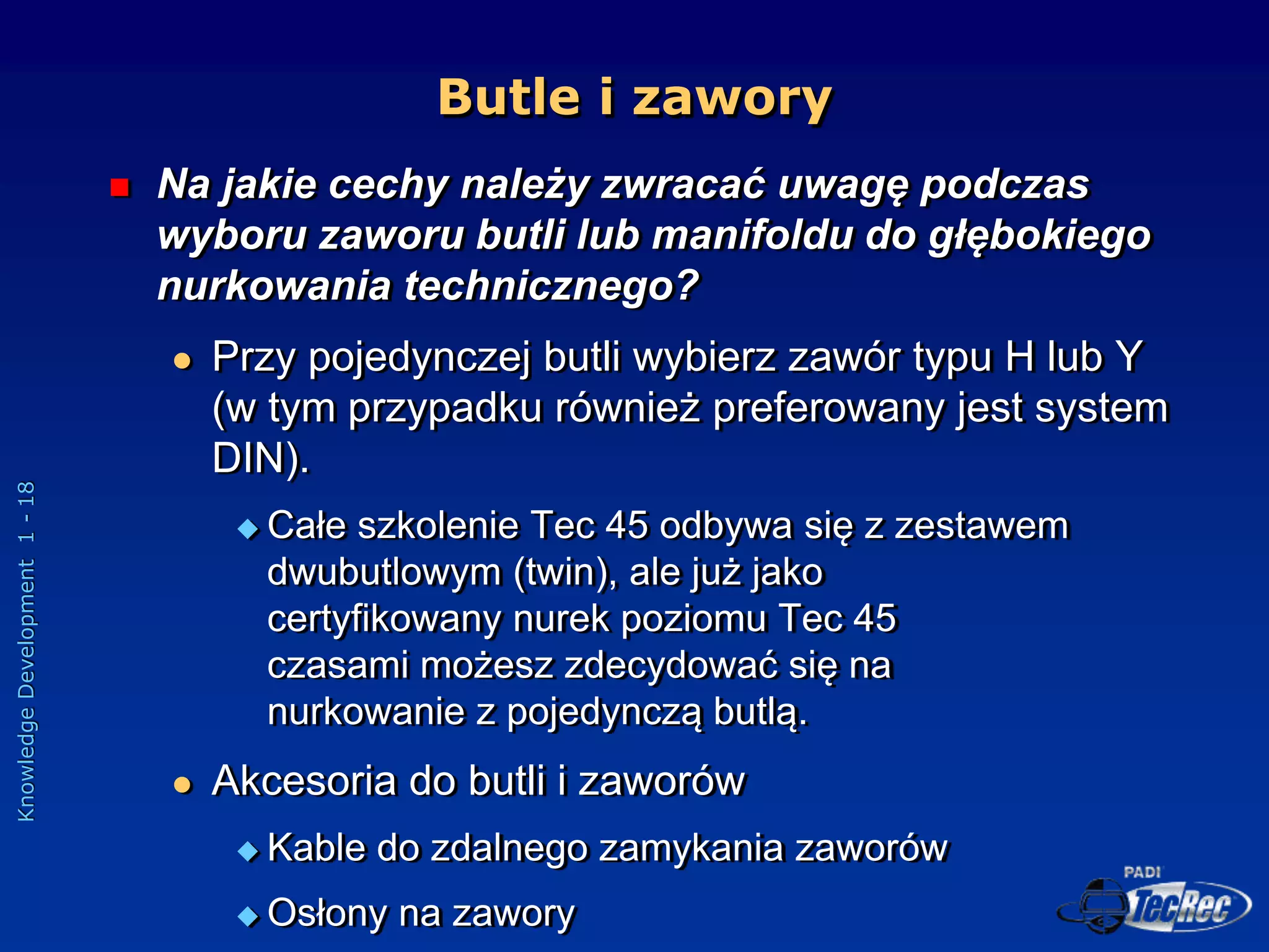 Knowledge
Development
1
-
18
Butle i zawory
 Na jakie cechy należy zwracać uwagę podczas
wyboru zaworu butli lub manifoldu do głębokiego
nurkowania technicznego?
 Przy pojedynczej butli wybierz zawór typu H lub Y
(w tym przypadku również preferowany jest system
DIN).
 Całe szkolenie Tec 45 odbywa się z zestawem
dwubutlowym (twin), ale już jako
certyfikowany nurek poziomu Tec 45
czasami możesz zdecydować się na
nurkowanie z pojedynczą butlą.
 Akcesoria do butli i zaworów
 Kable do zdalnego zamykania zaworów
 Osłony na zawory
 