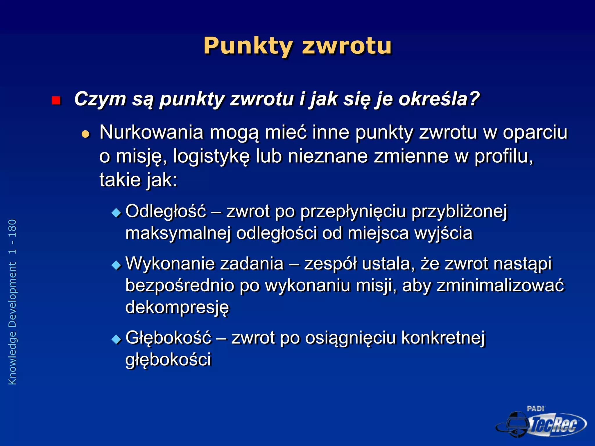 Knowledge
Development
1
-
180
Punkty zwrotu
 Czym są punkty zwrotu i jak się je określa?
 Nurkowania mogą mieć inne punkty zwrotu w oparciu
o misję, logistykę lub nieznane zmienne w profilu,
takie jak:
 Odległość – zwrot po przepłynięciu przybliżonej
maksymalnej odległości od miejsca wyjścia
 Wykonanie zadania – zespół ustala, że zwrot nastąpi
bezpośrednio po wykonaniu misji, aby zminimalizować
dekompresję
 Głębokość – zwrot po osiągnięciu konkretnej
głębokości
 