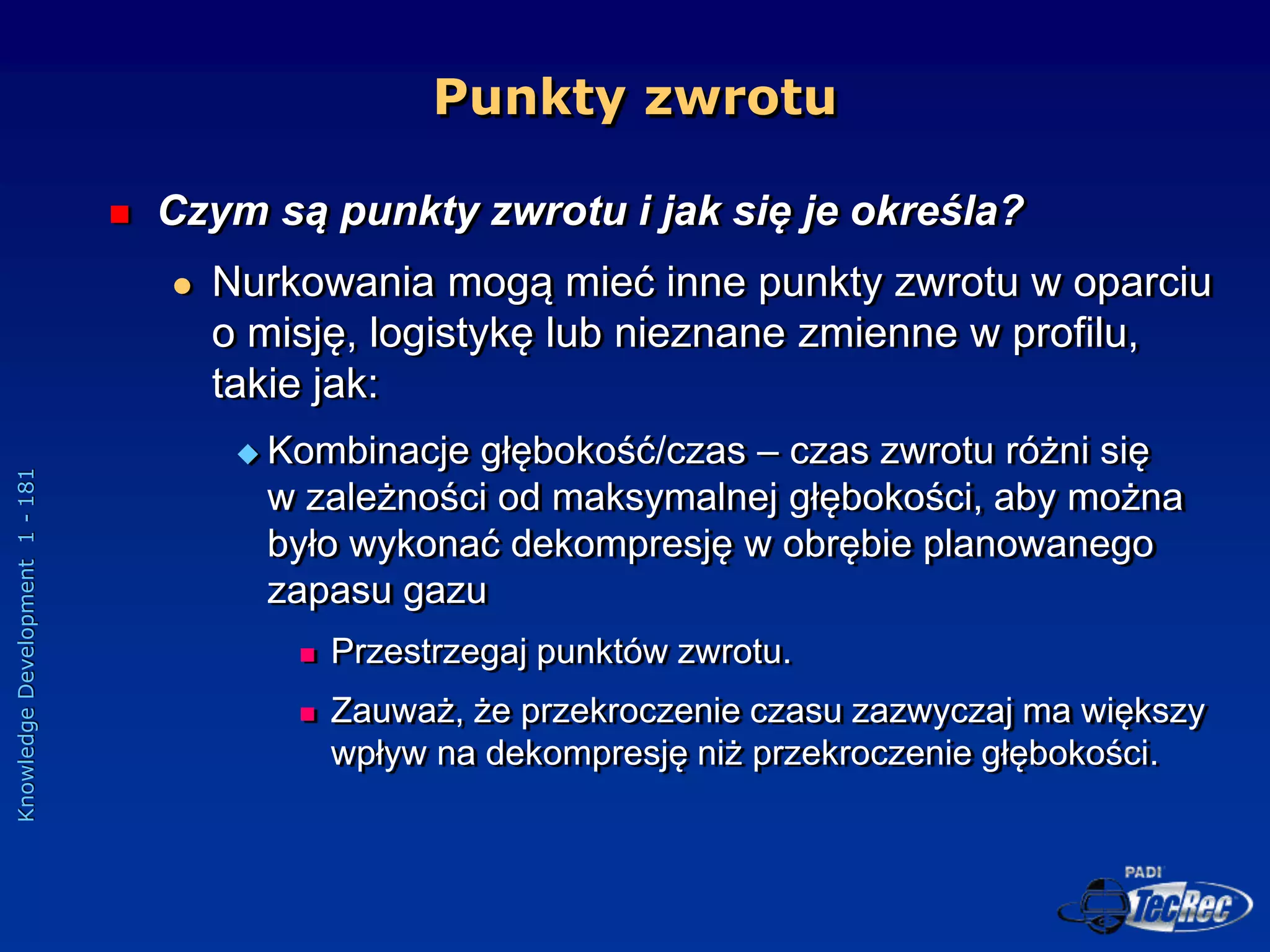 Knowledge
Development
1
-
181
Punkty zwrotu
 Czym są punkty zwrotu i jak się je określa?
 Nurkowania mogą mieć inne punkty zwrotu w oparciu
o misję, logistykę lub nieznane zmienne w profilu,
takie jak:
 Kombinacje głębokość/czas – czas zwrotu różni się
w zależności od maksymalnej głębokości, aby można
było wykonać dekompresję w obrębie planowanego
zapasu gazu
 Przestrzegaj punktów zwrotu.
 Zauważ, że przekroczenie czasu zazwyczaj ma większy
wpływ na dekompresję niż przekroczenie głębokości.
 
