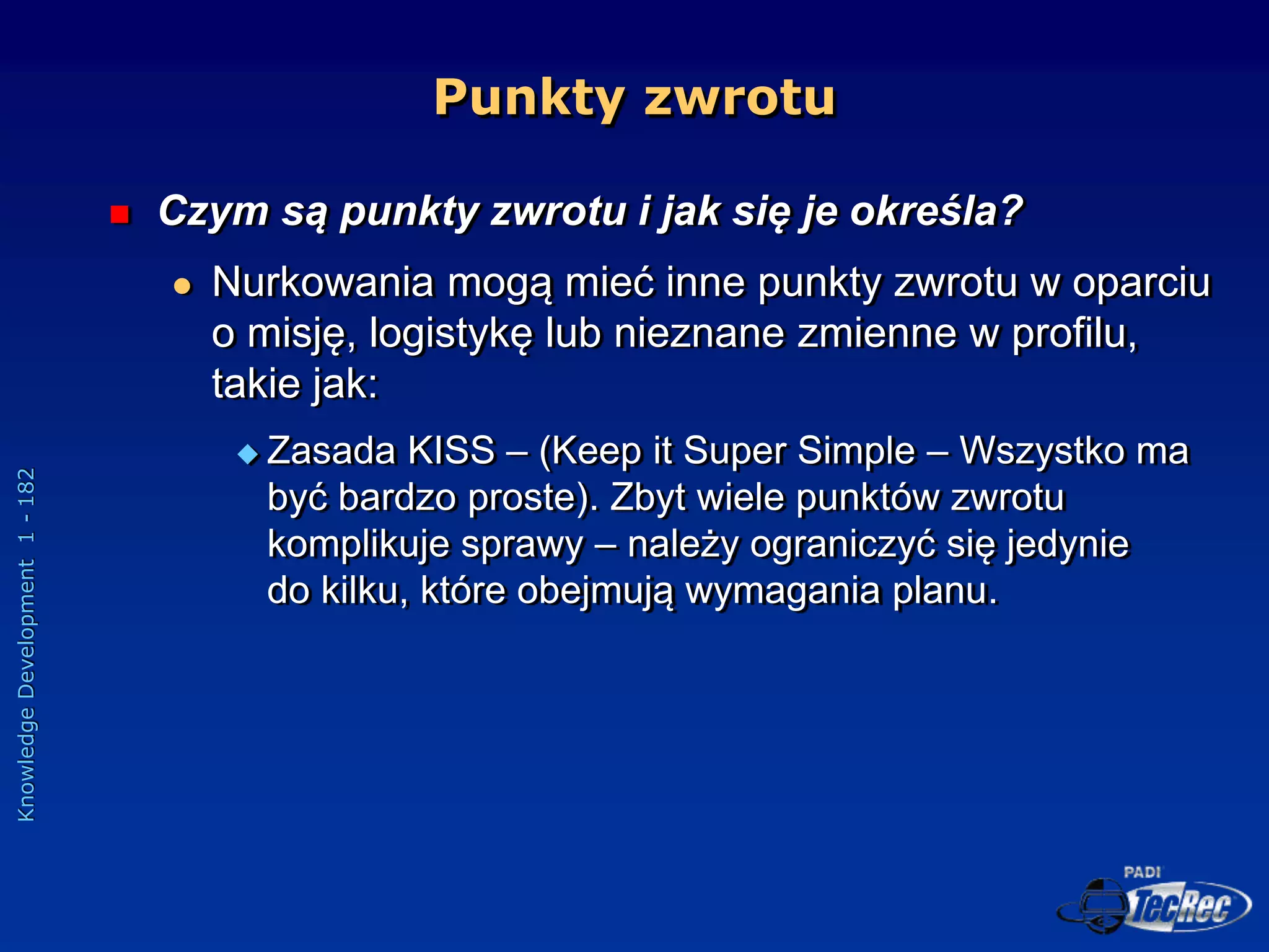 Knowledge
Development
1
-
182
Punkty zwrotu
 Czym są punkty zwrotu i jak się je określa?
 Nurkowania mogą mieć inne punkty zwrotu w oparciu
o misję, logistykę lub nieznane zmienne w profilu,
takie jak:
 Zasada KISS – (Keep it Super Simple – Wszystko ma
być bardzo proste). Zbyt wiele punktów zwrotu
komplikuje sprawy – należy ograniczyć się jedynie
do kilku, które obejmują wymagania planu.
 