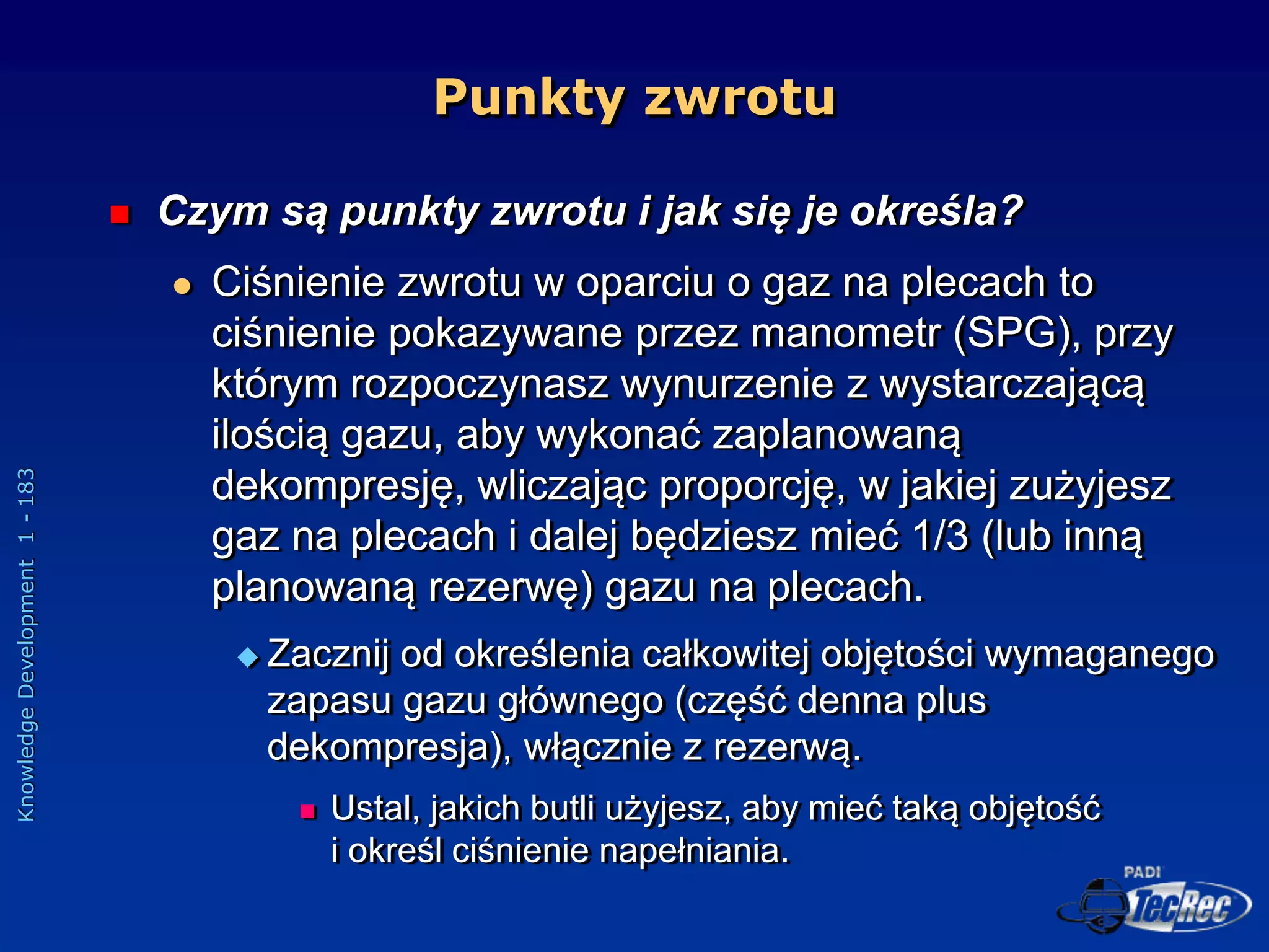 Knowledge
Development
1
-
183
Punkty zwrotu
 Czym są punkty zwrotu i jak się je określa?
 Ciśnienie zwrotu w oparciu o gaz na plecach to
ciśnienie pokazywane przez manometr (SPG), przy
którym rozpoczynasz wynurzenie z wystarczającą
ilością gazu, aby wykonać zaplanowaną
dekompresję, wliczając proporcję, w jakiej zużyjesz
gaz na plecach i dalej będziesz mieć 1/3 (lub inną
planowaną rezerwę) gazu na plecach.
 Zacznij od określenia całkowitej objętości wymaganego
zapasu gazu głównego (część denna plus
dekompresja), włącznie z rezerwą.
 Ustal, jakich butli użyjesz, aby mieć taką objętość
i określ ciśnienie napełniania.
 