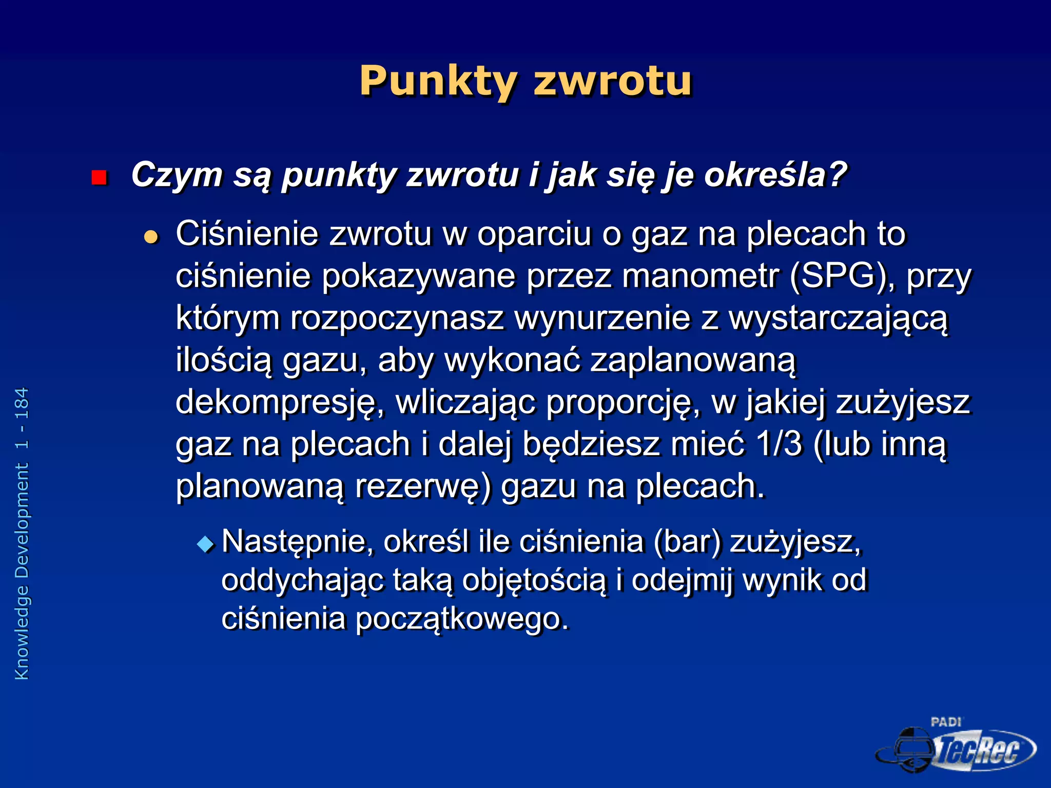 Knowledge
Development
1
-
184
Punkty zwrotu
 Czym są punkty zwrotu i jak się je określa?
 Ciśnienie zwrotu w oparciu o gaz na plecach to
ciśnienie pokazywane przez manometr (SPG), przy
którym rozpoczynasz wynurzenie z wystarczającą
ilością gazu, aby wykonać zaplanowaną
dekompresję, wliczając proporcję, w jakiej zużyjesz
gaz na plecach i dalej będziesz mieć 1/3 (lub inną
planowaną rezerwę) gazu na plecach.
 Następnie, określ ile ciśnienia (bar) zużyjesz,
oddychając taką objętością i odejmij wynik od
ciśnienia początkowego.
 