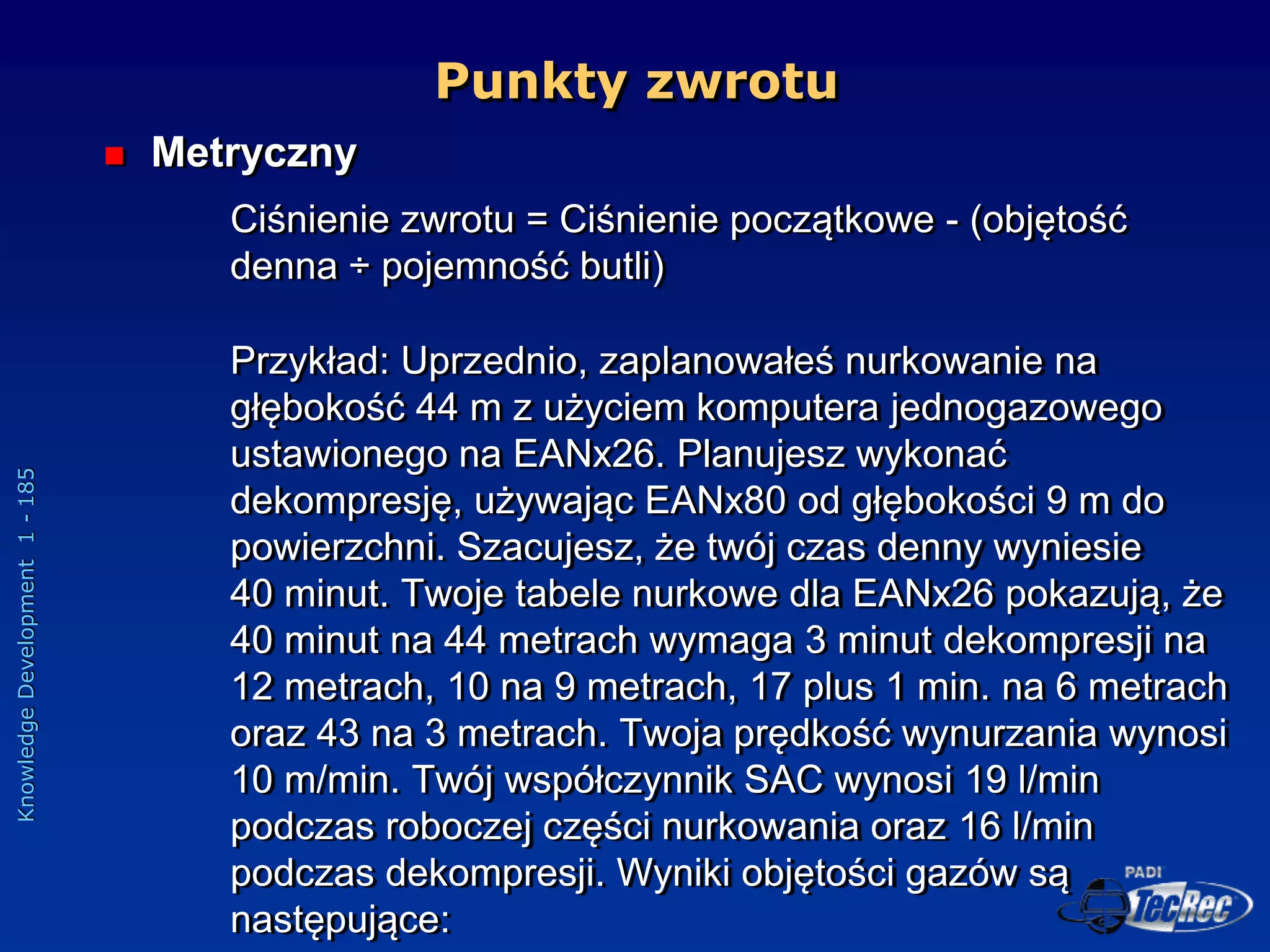 Knowledge
Development
1
-
185
 Metryczny
Ciśnienie zwrotu = Ciśnienie początkowe - (objętość
denna ÷ pojemność butli)
Przykład: Uprzednio, zaplanowałeś nurkowanie na
głębokość 44 m z użyciem komputera jednogazowego
ustawionego na EANx26. Planujesz wykonać
dekompresję, używając EANx80 od głębokości 9 m do
powierzchni. Szacujesz, że twój czas denny wyniesie
40 minut. Twoje tabele nurkowe dla EANx26 pokazują, że
40 minut na 44 metrach wymaga 3 minut dekompresji na
12 metrach, 10 na 9 metrach, 17 plus 1 min. na 6 metrach
oraz 43 na 3 metrach. Twoja prędkość wynurzania wynosi
10 m/min. Twój współczynnik SAC wynosi 19 l/min
podczas roboczej części nurkowania oraz 16 l/min
podczas dekompresji. Wyniki objętości gazów są
następujące:
Punkty zwrotu
 