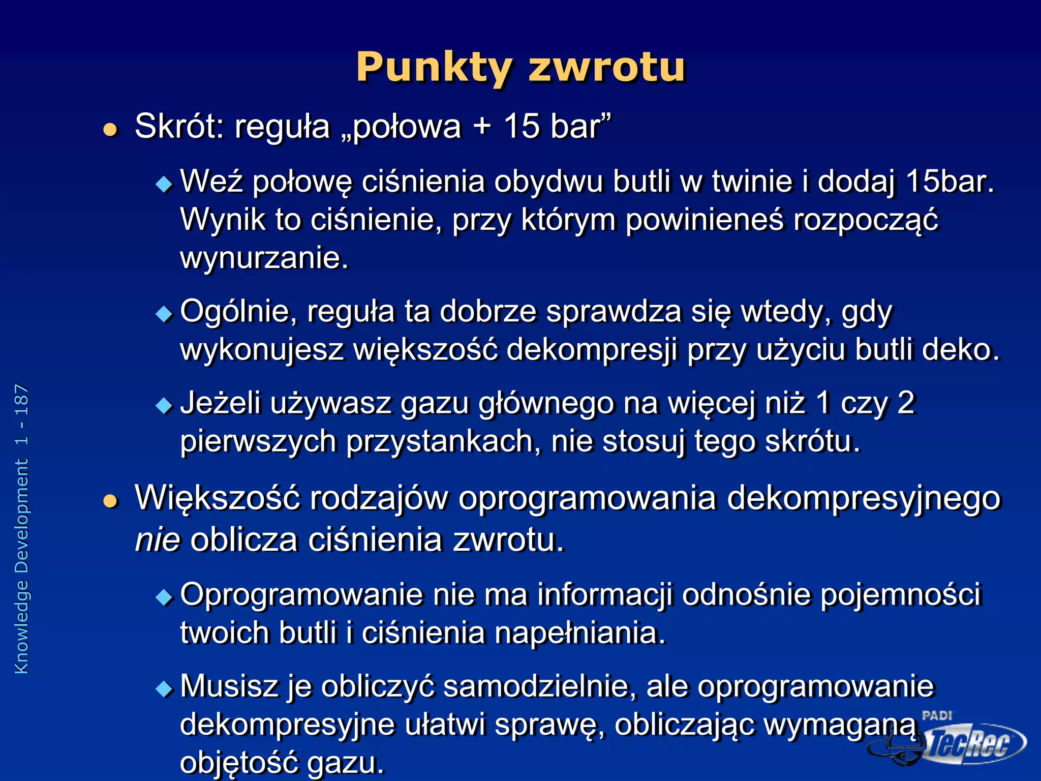 Knowledge
Development
1
-
187
 Skrót: reguła „połowa + 15 bar”
 Weź połowę ciśnienia obydwu butli w twinie i dodaj 15bar.
Wynik to ciśnienie, przy którym powinieneś rozpocząć
wynurzanie.
 Ogólnie, reguła ta dobrze sprawdza się wtedy, gdy
wykonujesz większość dekompresji przy użyciu butli deko.
 Jeżeli używasz gazu głównego na więcej niż 1 czy 2
pierwszych przystankach, nie stosuj tego skrótu.
 Większość rodzajów oprogramowania dekompresyjnego
nie oblicza ciśnienia zwrotu.
 Oprogramowanie nie ma informacji odnośnie pojemności
twoich butli i ciśnienia napełniania.
 Musisz je obliczyć samodzielnie, ale oprogramowanie
dekompresyjne ułatwi sprawę, obliczając wymaganą
objętość gazu.
Punkty zwrotu
 