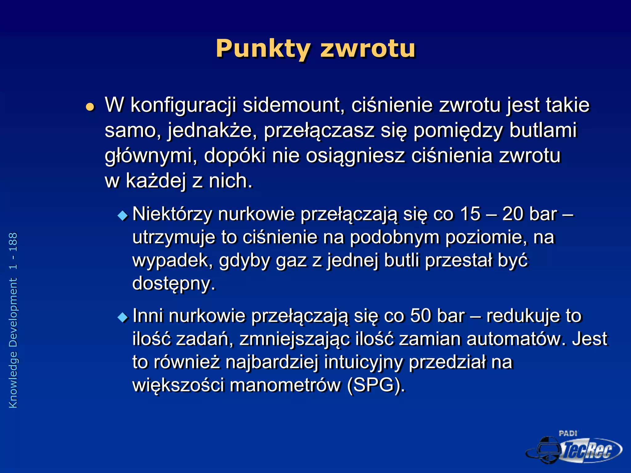 Knowledge
Development
1
-
188
 W konfiguracji sidemount, ciśnienie zwrotu jest takie
samo, jednakże, przełączasz się pomiędzy butlami
głównymi, dopóki nie osiągniesz ciśnienia zwrotu
w każdej z nich.
 Niektórzy nurkowie przełączają się co 15 – 20 bar –
utrzymuje to ciśnienie na podobnym poziomie, na
wypadek, gdyby gaz z jednej butli przestał być
dostępny.
 Inni nurkowie przełączają się co 50 bar – redukuje to
ilość zadań, zmniejszając ilość zamian automatów. Jest
to również najbardziej intuicyjny przedział na
większości manometrów (SPG).
Punkty zwrotu
 