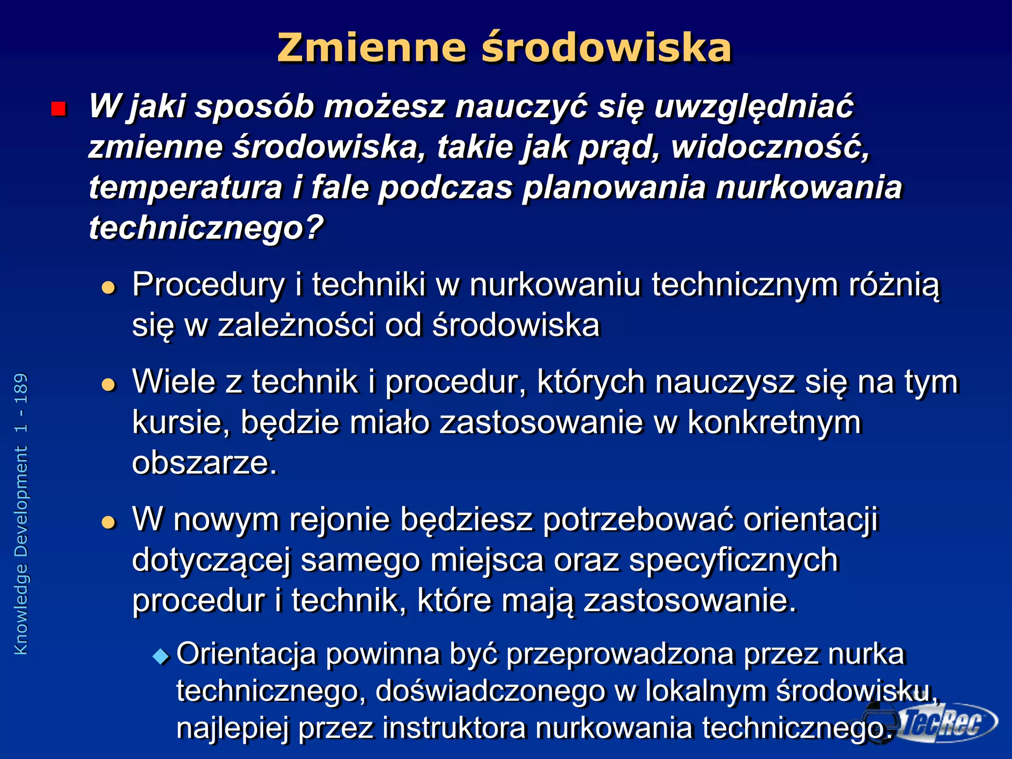 Knowledge
Development
1
-
189
Zmienne środowiska
 W jaki sposób możesz nauczyć się uwzględniać
zmienne środowiska, takie jak prąd, widoczność,
temperatura i fale podczas planowania nurkowania
technicznego?
 Procedury i techniki w nurkowaniu technicznym różnią
się w zależności od środowiska
 Wiele z technik i procedur, których nauczysz się na tym
kursie, będzie miało zastosowanie w konkretnym
obszarze.
 W nowym rejonie będziesz potrzebować orientacji
dotyczącej samego miejsca oraz specyficznych
procedur i technik, które mają zastosowanie.
 Orientacja powinna być przeprowadzona przez nurka
technicznego, doświadczonego w lokalnym środowisku,
najlepiej przez instruktora nurkowania technicznego.
 