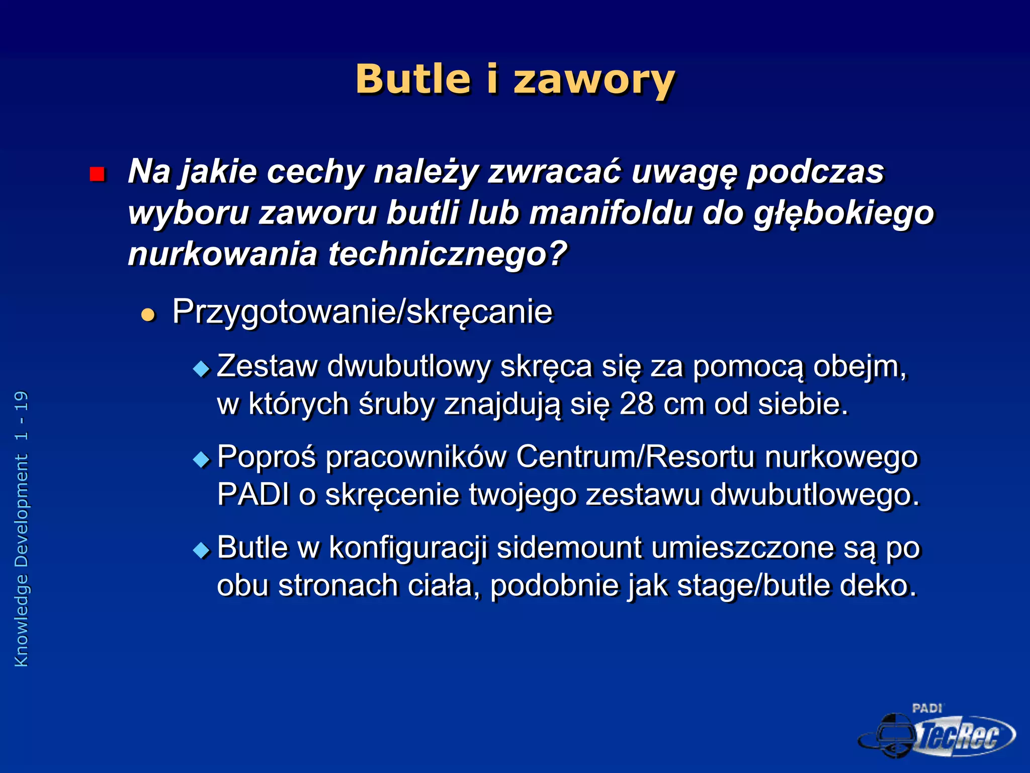 Knowledge
Development
1
-
19
Butle i zawory
 Na jakie cechy należy zwracać uwagę podczas
wyboru zaworu butli lub manifoldu do głębokiego
nurkowania technicznego?
 Przygotowanie/skręcanie
 Zestaw dwubutlowy skręca się za pomocą obejm,
w których śruby znajdują się 28 cm od siebie.
 Poproś pracowników Centrum/Resortu nurkowego
PADI o skręcenie twojego zestawu dwubutlowego.
 Butle w konfiguracji sidemount umieszczone są po
obu stronach ciała, podobnie jak stage/butle deko.
 