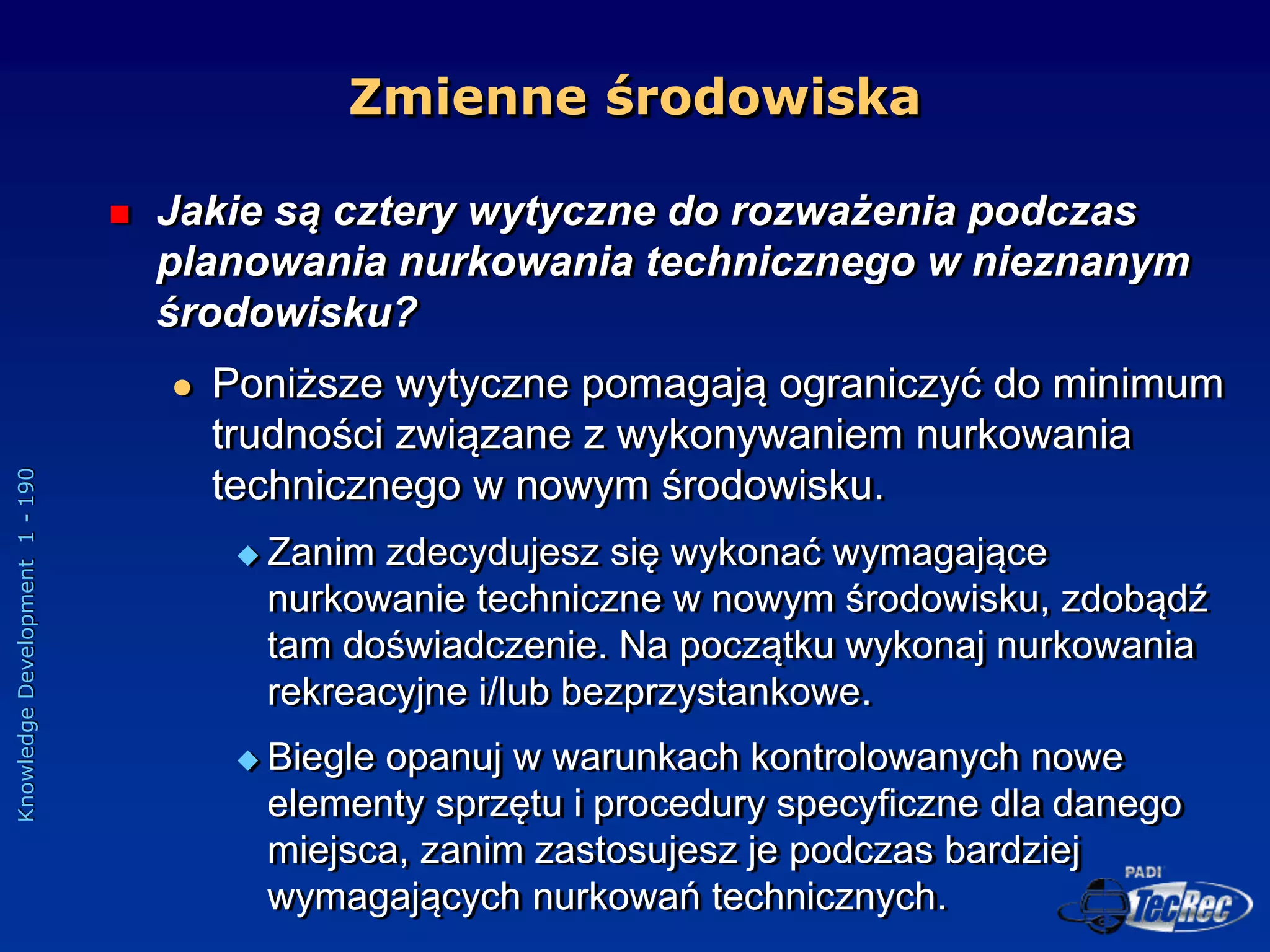 Knowledge
Development
1
-
190
 Jakie są cztery wytyczne do rozważenia podczas
planowania nurkowania technicznego w nieznanym
środowisku?
 Poniższe wytyczne pomagają ograniczyć do minimum
trudności związane z wykonywaniem nurkowania
technicznego w nowym środowisku.
 Zanim zdecydujesz się wykonać wymagające
nurkowanie techniczne w nowym środowisku, zdobądź
tam doświadczenie. Na początku wykonaj nurkowania
rekreacyjne i/lub bezprzystankowe.
 Biegle opanuj w warunkach kontrolowanych nowe
elementy sprzętu i procedury specyficzne dla danego
miejsca, zanim zastosujesz je podczas bardziej
wymagających nurkowań technicznych.
Zmienne środowiska
 