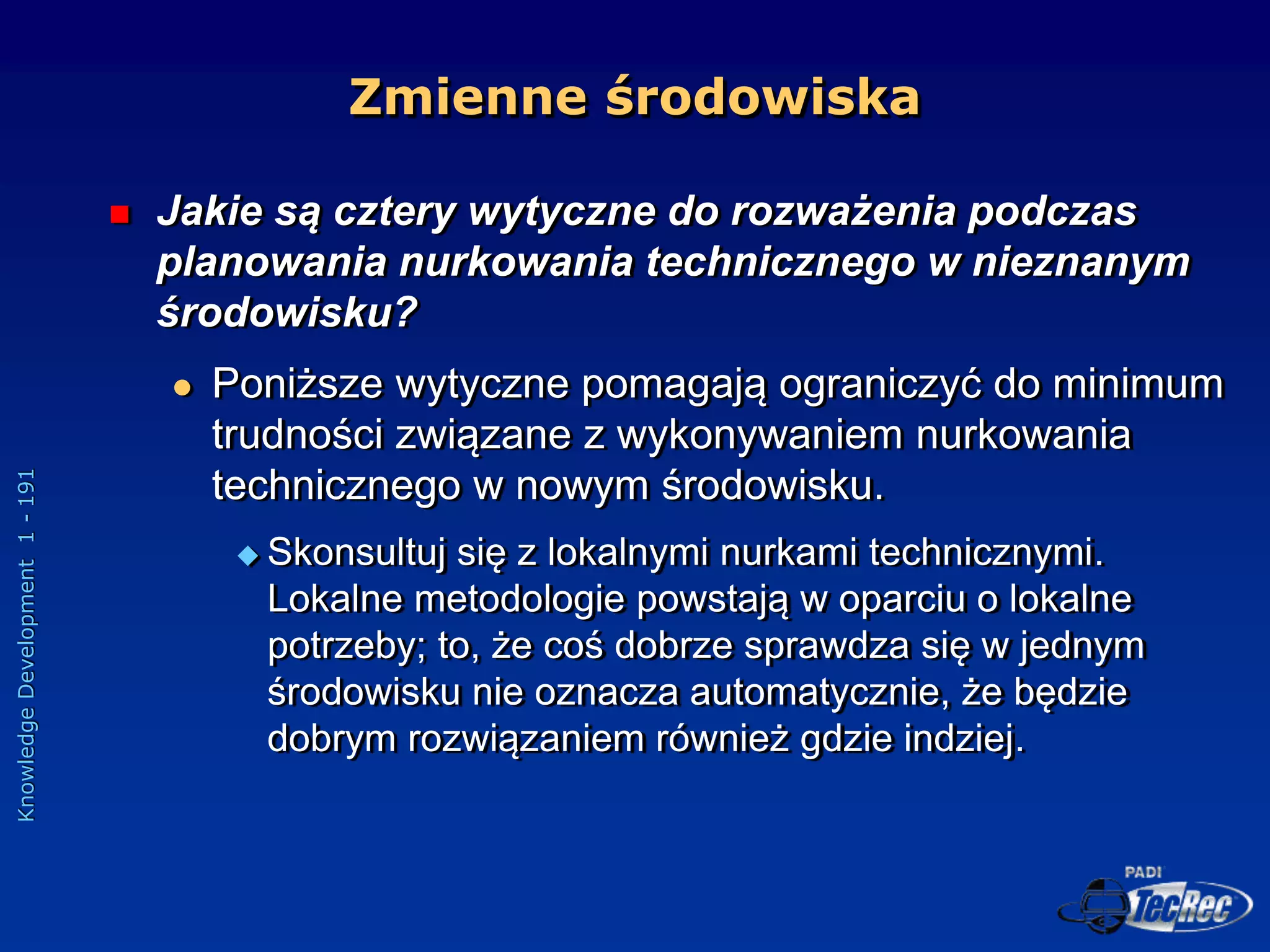 Knowledge
Development
1
-
191
 Jakie są cztery wytyczne do rozważenia podczas
planowania nurkowania technicznego w nieznanym
środowisku?
 Poniższe wytyczne pomagają ograniczyć do minimum
trudności związane z wykonywaniem nurkowania
technicznego w nowym środowisku.
 Skonsultuj się z lokalnymi nurkami technicznymi.
Lokalne metodologie powstają w oparciu o lokalne
potrzeby; to, że coś dobrze sprawdza się w jednym
środowisku nie oznacza automatycznie, że będzie
dobrym rozwiązaniem również gdzie indziej.
Zmienne środowiska
 