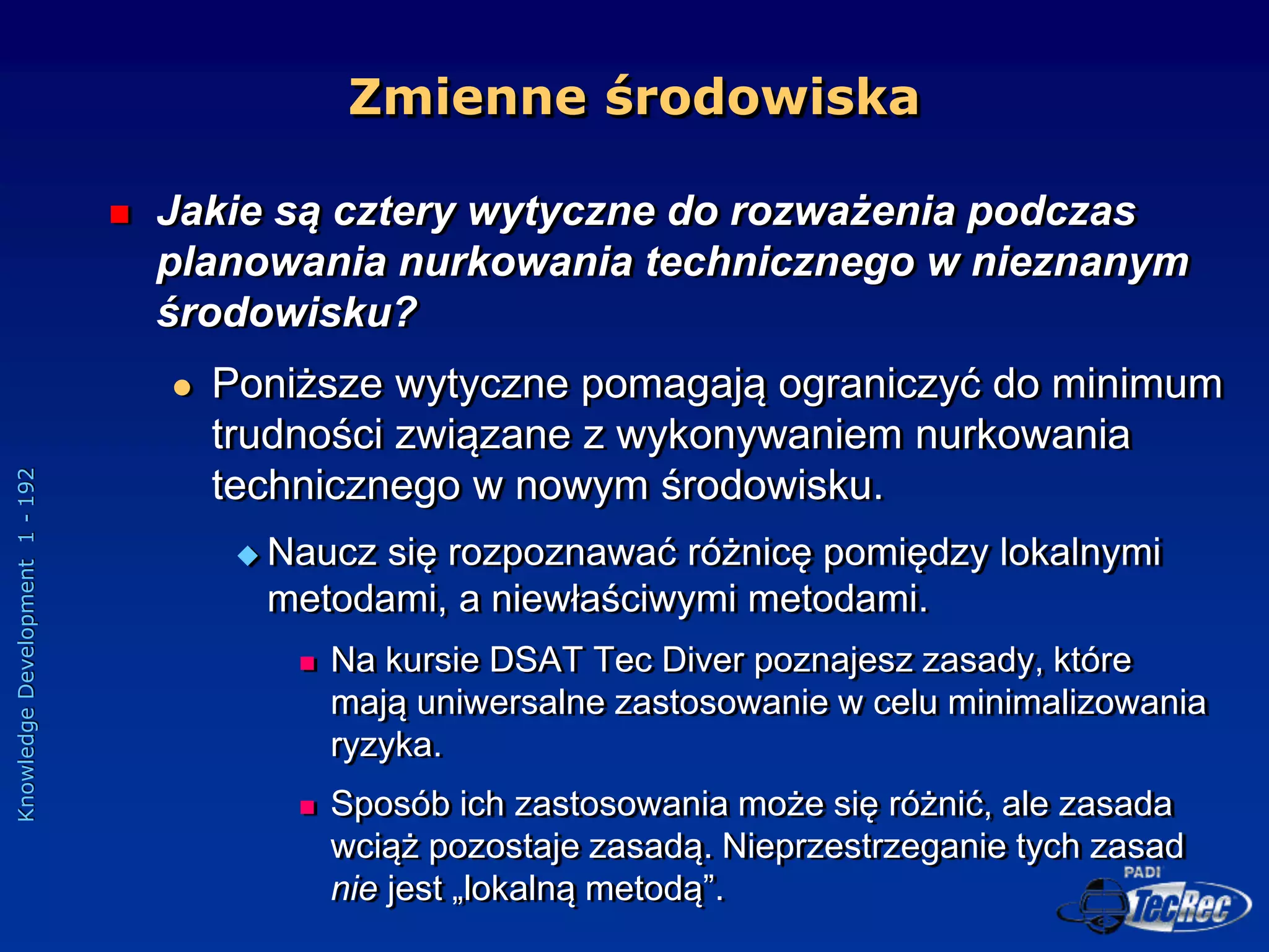 Knowledge
Development
1
-
192
 Jakie są cztery wytyczne do rozważenia podczas
planowania nurkowania technicznego w nieznanym
środowisku?
 Poniższe wytyczne pomagają ograniczyć do minimum
trudności związane z wykonywaniem nurkowania
technicznego w nowym środowisku.
 Naucz się rozpoznawać różnicę pomiędzy lokalnymi
metodami, a niewłaściwymi metodami.
 Na kursie DSAT Tec Diver poznajesz zasady, które
mają uniwersalne zastosowanie w celu minimalizowania
ryzyka.
 Sposób ich zastosowania może się różnić, ale zasada
wciąż pozostaje zasadą. Nieprzestrzeganie tych zasad
nie jest „lokalną metodą”.
Zmienne środowiska
 